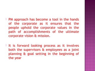  PM approach has become a tool in the hands
of the corporate as it ensures that the
people uphold the corporate values in the
path of accomplishments of the ultimate
corporate vision & mission.
 It is forward looking process as it involves
both the supervisors & employees as a joint
planning & goal setting in the beginning of
the year
 