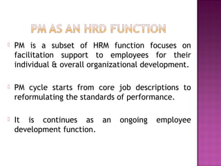  PM is a subset of HRM function focuses on
facilitation support to employees for their
individual & overall organizational development.
 PM cycle starts from core job descriptions to
reformulating the standards of performance.
 It is continues as an ongoing employee
development function.
 