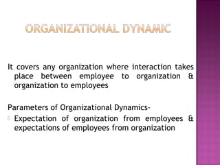 It covers any organization where interaction takes
place between employee to organization &
organization to employees
Parameters of Organizational Dynamics-
 Expectation of organization from employees &
expectations of employees from organization
 