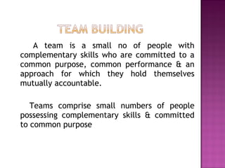 A team is a small no of people with
complementary skills who are committed to a
common purpose, common performance & an
approach for which they hold themselves
mutually accountable.
Teams comprise small numbers of people
possessing complementary skills & committed
to common purpose
 