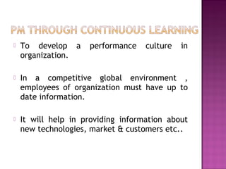  To develop a performance culture in
organization.
 In a competitive global environment ,
employees of organization must have up to
date information.
 It will help in providing information about
new technologies, market & customers etc..
 