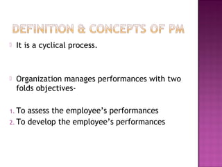  It is a cyclical process.
 Organization manages performances with two
folds objectives-
1. To assess the employee’s performances
2. To develop the employee’s performances
 