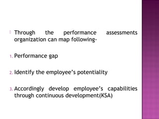  Through the performance assessments
organization can map following-
1. Performance gap
2. Identify the employee’s potentiality
3. Accordingly develop employee’s capabilities
through continuous development(KSA)
 