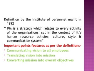 Definition by the Institute of personnel mgmt in
1992
“ PM is a strategy which relates to every activity
of the organizations, set in the context of it’s
human resource policies, culture, style &
communication system”
Important points features as per the definitions-
 Communicating vision to all employees
 Translating vision into mission
 Converting mission into overall objectives
 