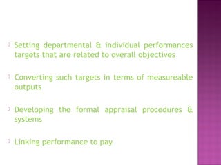  Setting departmental & individual performances
targets that are related to overall objectives
 Converting such targets in terms of measureable
outputs
 Developing the formal appraisal procedures &
systems
 Linking performance to pay
 