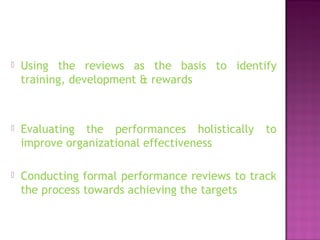  Using the reviews as the basis to identify
training, development & rewards
 Evaluating the performances holistically to
improve organizational effectiveness
 Conducting formal performance reviews to track
the process towards achieving the targets
 