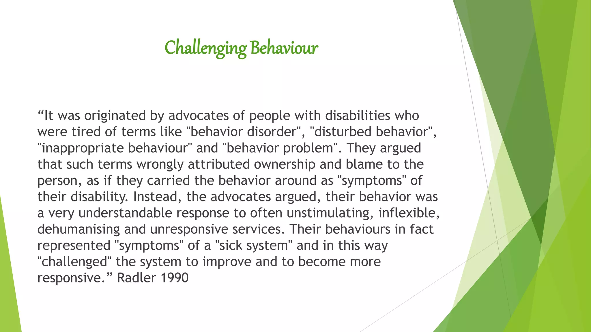 Challenging Behaviour
“It was originated by advocates of people with disabilities who
were tired of terms like "behavior disorder", "disturbed behavior",
"inappropriate behaviour" and "behavior problem". They argued
that such terms wrongly attributed ownership and blame to the
person, as if they carried the behavior around as "symptoms" of
their disability. Instead, the advocates argued, their behavior was
a very understandable response to often unstimulating, inflexible,
dehumanising and unresponsive services. Their behaviours in fact
represented "symptoms" of a "sick system" and in this way
"challenged" the system to improve and to become more
responsive.” Radler 1990
 