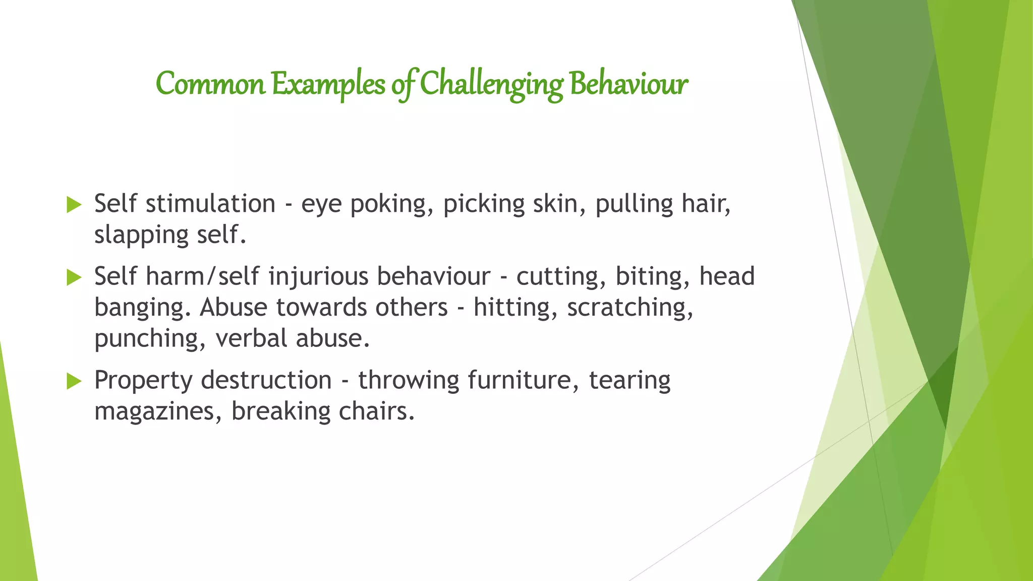 Common Examples of Challenging Behaviour
 Self stimulation - eye poking, picking skin, pulling hair,
slapping self.
 Self harm/self injurious behaviour - cutting, biting, head
banging. Abuse towards others - hitting, scratching,
punching, verbal abuse.
 Property destruction - throwing furniture, tearing
magazines, breaking chairs.
 