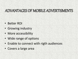 ADVANTAGES OF MOBILE ADVERTISMENTS
• Better ROI
• Growing industry
• More accessibility
• Wide range of options
• Enable to connect with rigth audiences
• Covers a large area
 