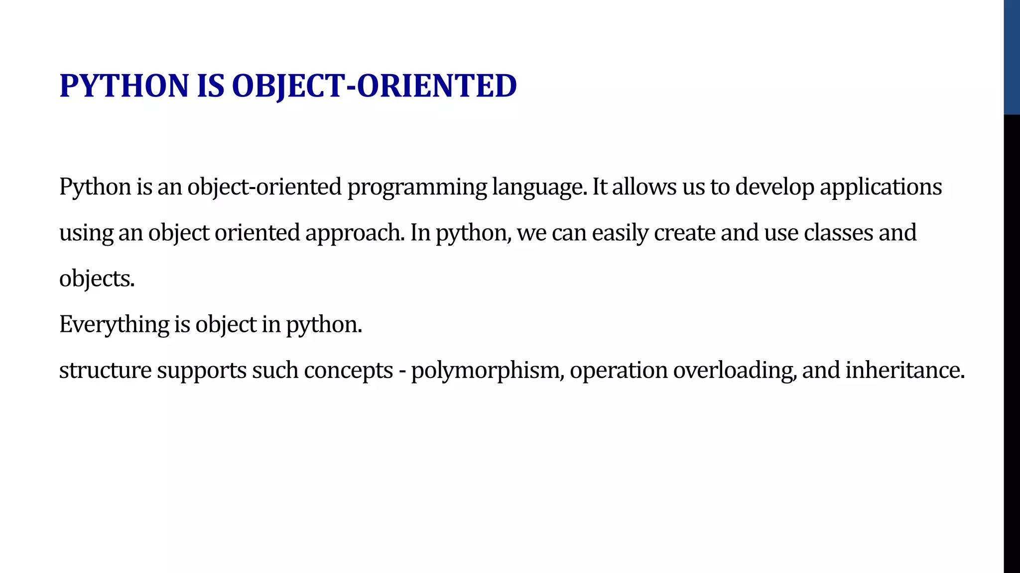 Python is an object-oriented programming language. It allows us to develop applications
using an object oriented approach. Inpython, we can easily create and use classes and
objects.
Everything is object inpython.
structure supports such concepts - polymorphism, operation overloading, and inheritance.
PYTHON IS OBJECT-ORIENTED
 