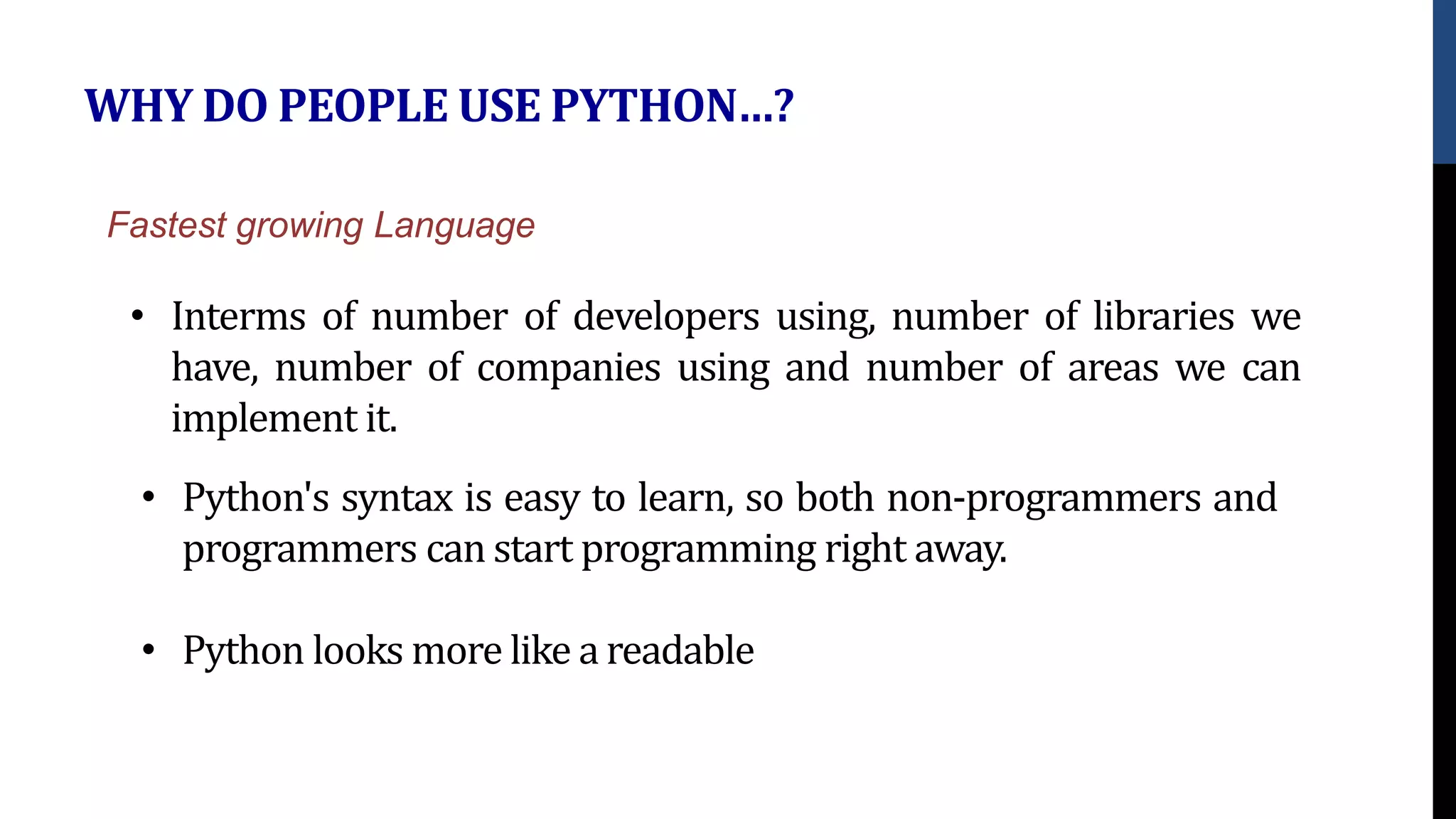 WHY DO PEOPLE USE PYTHON…?
• Interms of number of developers using, number of libraries we
have, number of companies using and number of areas we can
implement it.
Fastest growing Language
• Python's syntax is easy to learn, so both non-programmers and
programmers can start programming right away.
• Python looks more like a readable
 