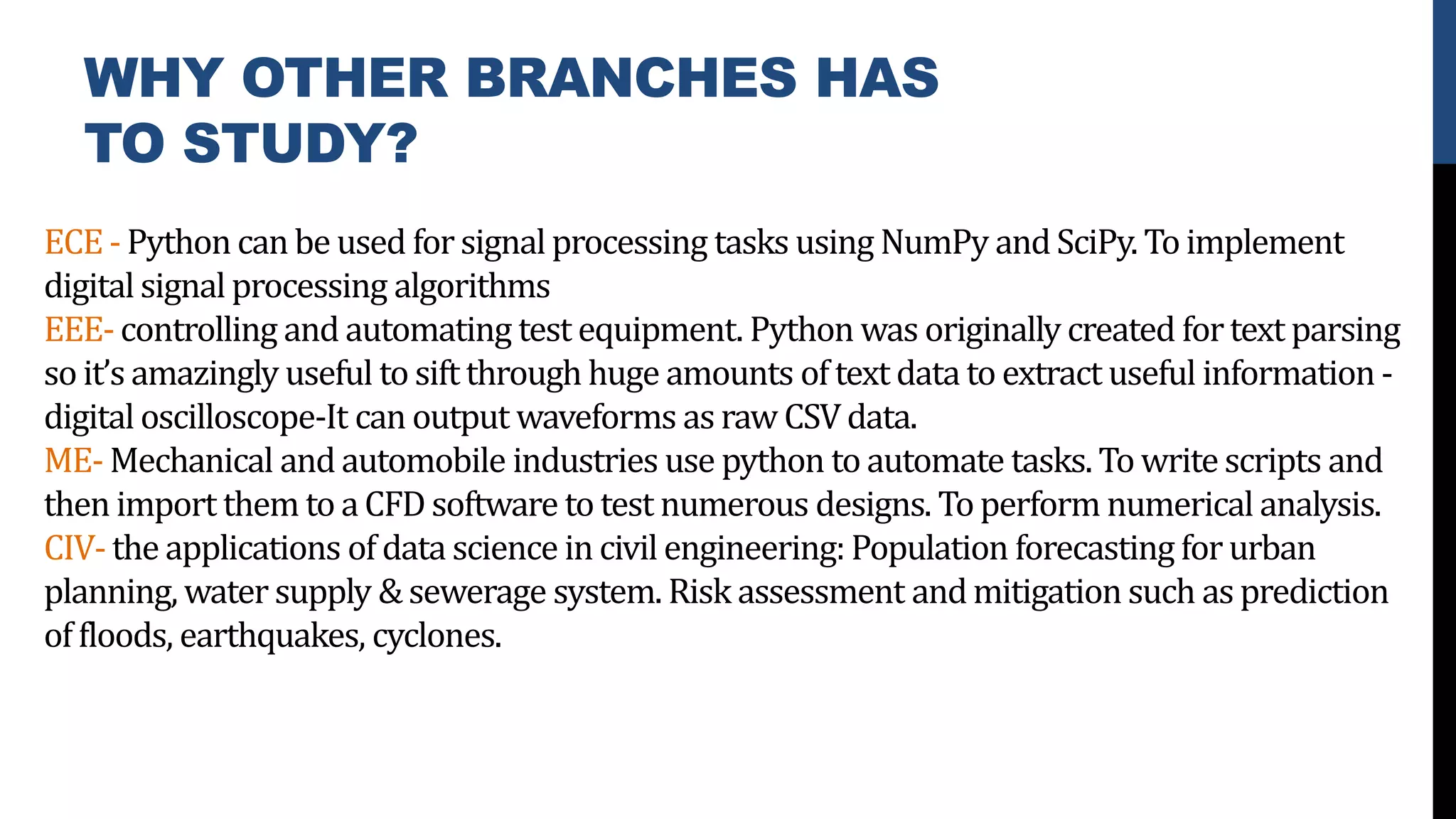 WHY OTHER BRANCHES HAS
TO STUDY?
ECE- Python can be used for signal processing tasks using NumPy andSciPy. Toimplement
digital signal processing algorithms
EEE- controlling and automating test equipment. Python was originally created fortext parsing
so it’s amazingly useful to sift through huge amounts of text data to extract useful information -
digital oscilloscope-It can output waveforms as raw CSV data.
ME- Mechanical and automobile industries use python to automate tasks. To write scripts and
then import them to a CFD software to test numerous designs. Toperform numerical analysis.
CIV- the applications of data science in civil engineering: Population forecasting for urban
planning, water supply & sewerage system. Risk assessment andmitigation such as prediction
of floods, earthquakes, cyclones.
 