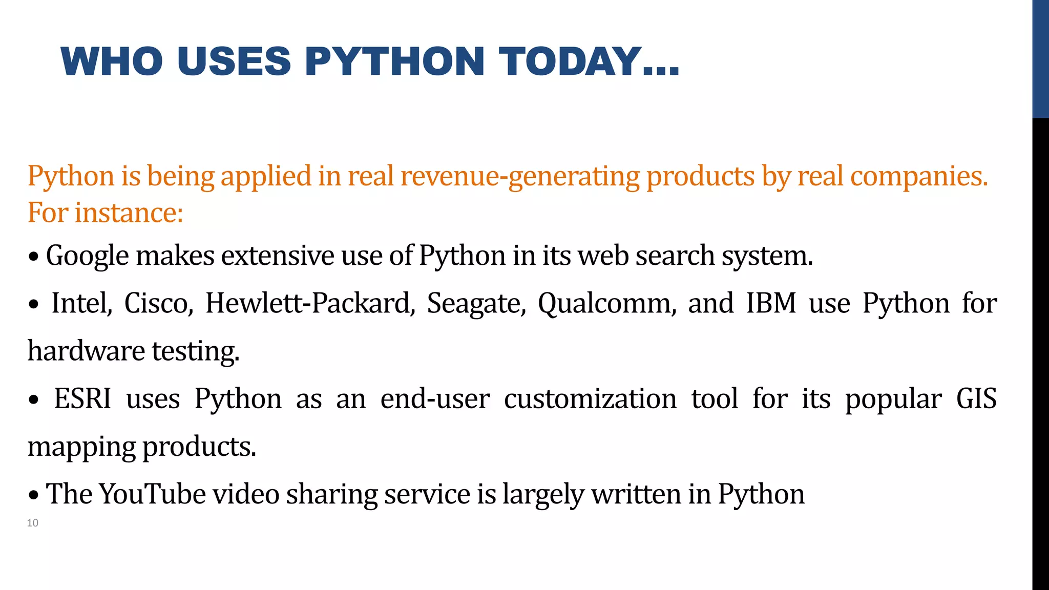 WHO USES PYTHON TODAY…
Python is being applied in real revenue-generating products by real companies.
For instance:
• Google makes extensive use of Python in its web search system.
• Intel, Cisco, Hewlett-Packard, Seagate, Qualcomm, and IBM use Python for
hardware testing.
• ESRI uses Python as an end-user customization tool for its popular GIS
mapping products.
• The YouTube video sharing service is largely written in Python
10
 