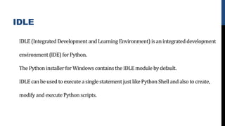 IDLE
IDLE (Integrated Development and Learning Environment) is an integrated development
environment (IDE) forPython.
The Python installer for Windows contains the IDLE module by default.
IDLE can be used to execute a single statement just like Python Shell and also to create,
modify and execute Python scripts.
 