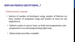 WHY DO PEOPLE USE PYTHON…?
• Interms of number of developers using, number of libraries we
have, number of companies using and number of areas we can
implement it.
Fastest growing Language
• Python's syntax is easy to learn, so both non-programmers and
programmers can start programming right away.
• Python looks more like a readable
 
