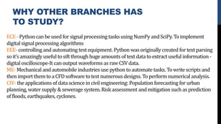 WHY OTHER BRANCHES HAS
TO STUDY?
ECE- Python can be used for signal processing tasks using NumPy andSciPy. Toimplement
digital signal processing algorithms
EEE- controlling and automating test equipment. Python was originally created fortext parsing
so it’s amazingly useful to sift through huge amounts of text data to extract useful information -
digital oscilloscope-It can output waveforms as raw CSV data.
ME- Mechanical and automobile industries use python to automate tasks. To write scripts and
then import them to a CFD software to test numerous designs. Toperform numerical analysis.
CIV- the applications of data science in civil engineering: Population forecasting for urban
planning, water supply & sewerage system. Risk assessment andmitigation such as prediction
of floods, earthquakes, cyclones.
 