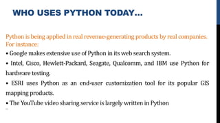 WHO USES PYTHON TODAY…
Python is being applied in real revenue-generating products by real companies.
For instance:
• Google makes extensive use of Python in its web search system.
• Intel, Cisco, Hewlett-Packard, Seagate, Qualcomm, and IBM use Python for
hardware testing.
• ESRI uses Python as an end-user customization tool for its popular GIS
mapping products.
• The YouTube video sharing service is largely written in Python
10
 