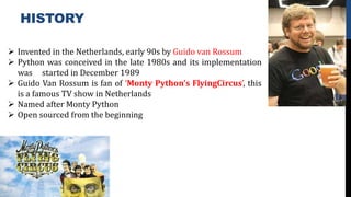 HISTORY
 Invented in the Netherlands, early 90s by Guido van Rossum
 Python was conceived in the late 1980s and its implementation
was started in December 1989
 Guido Van Rossum is fan of ‘Monty Python’s FlyingCircus’, this
is a famous TV show in Netherlands
 Named after Monty Python
 Open sourced from the beginning
 