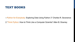 TEXT BOOKS
1.“Python for Everybody: Exploring Data Using Python 3” Charles R. Severance
2.“Think Python: How to Think Like a Computer Scientist” Allen B. Downey
 