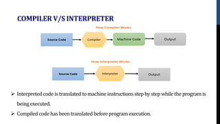 COMPILER V/S INTERPRETER
 Interpreted code istranslated to machine instructions step by step while the program is
being executed.
 Compiled code has been translated before program execution.
 