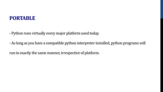 - Python runs virtually every major platform used today.
- As long as you have a compatible python interpreter installed, python programs will
run in exactly the same manner, irrespective of platform.
PORTABLE
 