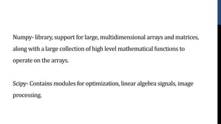Numpy- library, support for large, multidimensional arrays and matrices,
along with a large collection of high level mathematical functions to
operate on the arrays.
Scipy- Contains modules for optimization, linear algebra signals, image
processing.
 