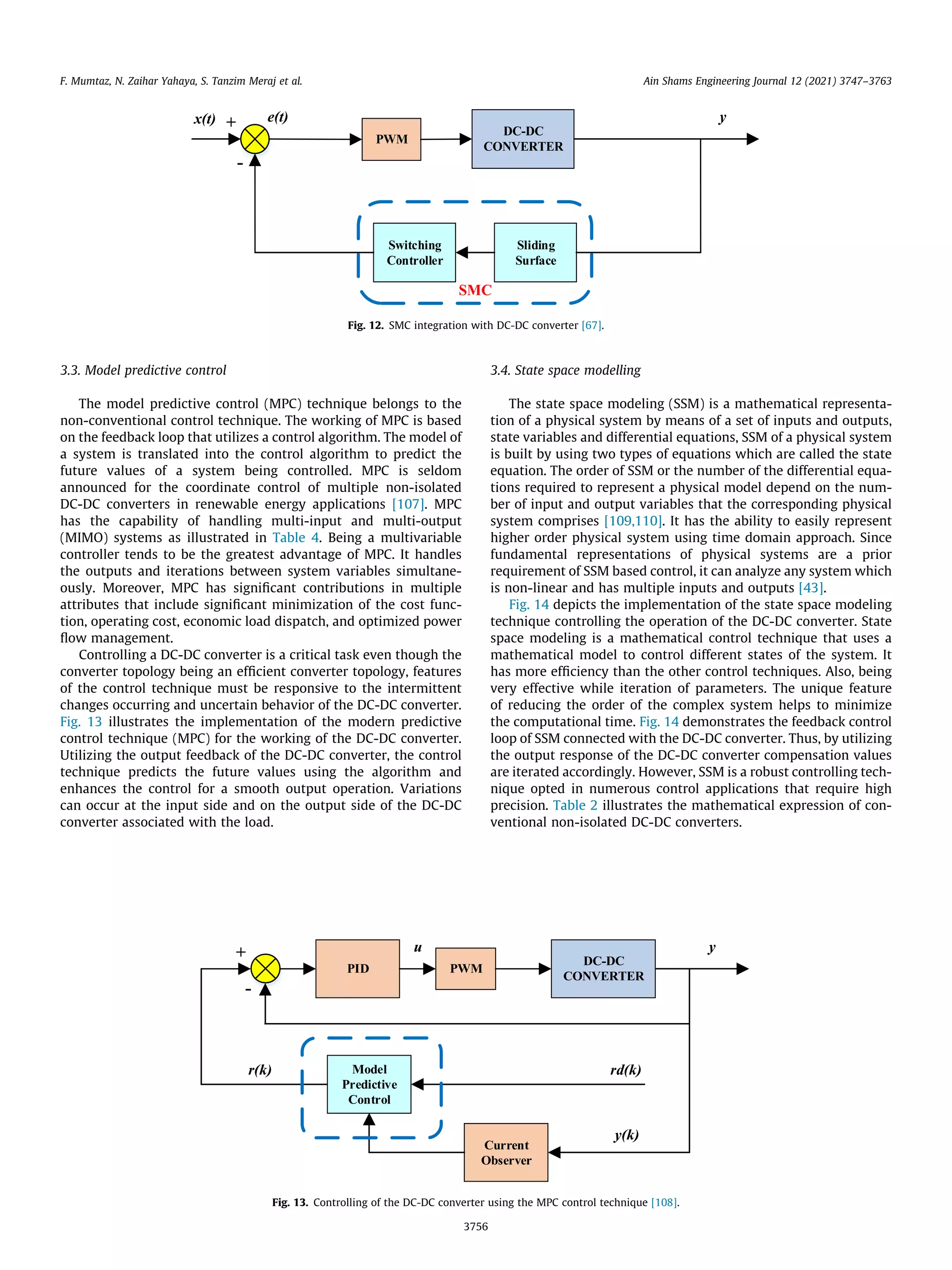 3.3. Model predictive control
The model predictive control (MPC) technique belongs to the
non-conventional control technique. The working of MPC is based
on the feedback loop that utilizes a control algorithm. The model of
a system is translated into the control algorithm to predict the
future values of a system being controlled. MPC is seldom
announced for the coordinate control of multiple non-isolated
DC-DC converters in renewable energy applications [107]. MPC
has the capability of handling multi-input and multi-output
(MIMO) systems as illustrated in Table 4. Being a multivariable
controller tends to be the greatest advantage of MPC. It handles
the outputs and iterations between system variables simultane-
ously. Moreover, MPC has significant contributions in multiple
attributes that include significant minimization of the cost func-
tion, operating cost, economic load dispatch, and optimized power
flow management.
Controlling a DC-DC converter is a critical task even though the
converter topology being an efficient converter topology, features
of the control technique must be responsive to the intermittent
changes occurring and uncertain behavior of the DC-DC converter.
Fig. 13 illustrates the implementation of the modern predictive
control technique (MPC) for the working of the DC-DC converter.
Utilizing the output feedback of the DC-DC converter, the control
technique predicts the future values using the algorithm and
enhances the control for a smooth output operation. Variations
can occur at the input side and on the output side of the DC-DC
converter associated with the load.
3.4. State space modelling
The state space modeling (SSM) is a mathematical representa-
tion of a physical system by means of a set of inputs and outputs,
state variables and differential equations, SSM of a physical system
is built by using two types of equations which are called the state
equation. The order of SSM or the number of the differential equa-
tions required to represent a physical model depend on the num-
ber of input and output variables that the corresponding physical
system comprises [109,110]. It has the ability to easily represent
higher order physical system using time domain approach. Since
fundamental representations of physical systems are a prior
requirement of SSM based control, it can analyze any system which
is non-linear and has multiple inputs and outputs [43].
Fig. 14 depicts the implementation of the state space modeling
technique controlling the operation of the DC-DC converter. State
space modeling is a mathematical control technique that uses a
mathematical model to control different states of the system. It
has more efficiency than the other control techniques. Also, being
very effective while iteration of parameters. The unique feature
of reducing the order of the complex system helps to minimize
the computational time. Fig. 14 demonstrates the feedback control
loop of SSM connected with the DC-DC converter. Thus, by utilizing
the output response of the DC-DC converter compensation values
are iterated accordingly. However, SSM is a robust controlling tech-
nique opted in numerous control applications that require high
precision. Table 2 illustrates the mathematical expression of con-
ventional non-isolated DC-DC converters.
+
-
DC-DC
CONVERTER
y
e(t)
x(t)
Switching
Controller
Sliding
Surface
PWM
SMC
Fig. 12. SMC integration with DC-DC converter [67].
PID
+
-
PWM
DC-DC
CONVERTER
Model
Predictive
Control
Current
Observer
u y
y(k)
rd(k)
r(k)
Fig. 13. Controlling of the DC-DC converter using the MPC control technique [108].
F. Mumtaz, N. Zaihar Yahaya, S. Tanzim Meraj et al. Ain Shams Engineering Journal 12 (2021) 3747–3763
3756
 
