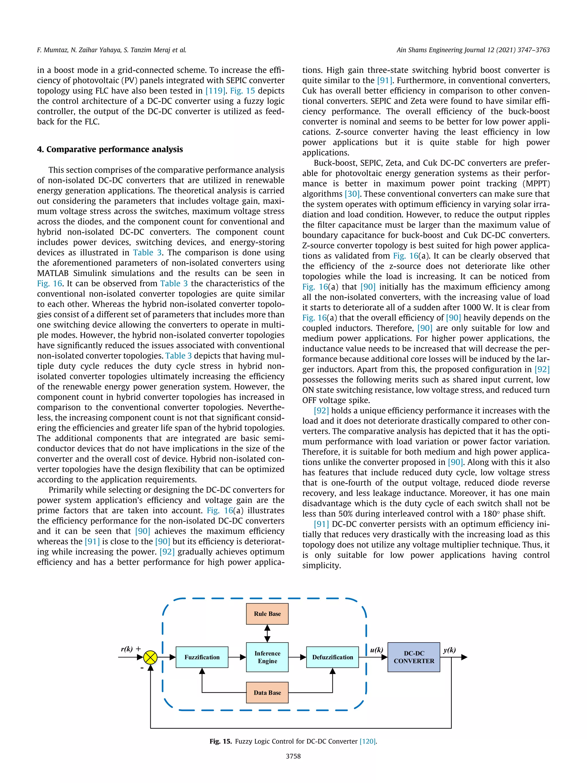 in a boost mode in a grid-connected scheme. To increase the effi-
ciency of photovoltaic (PV) panels integrated with SEPIC converter
topology using FLC have also been tested in [119]. Fig. 15 depicts
the control architecture of a DC-DC converter using a fuzzy logic
controller, the output of the DC-DC converter is utilized as feed-
back for the FLC.
4. Comparative performance analysis
This section comprises of the comparative performance analysis
of non-isolated DC-DC converters that are utilized in renewable
energy generation applications. The theoretical analysis is carried
out considering the parameters that includes voltage gain, maxi-
mum voltage stress across the switches, maximum voltage stress
across the diodes, and the component count for conventional and
hybrid non-isolated DC-DC converters. The component count
includes power devices, switching devices, and energy-storing
devices as illustrated in Table 3. The comparison is done using
the aforementioned parameters of non-isolated converters using
MATLAB Simulink simulations and the results can be seen in
Fig. 16. It can be observed from Table 3 the characteristics of the
conventional non-isolated converter topologies are quite similar
to each other. Whereas the hybrid non-isolated converter topolo-
gies consist of a different set of parameters that includes more than
one switching device allowing the converters to operate in multi-
ple modes. However, the hybrid non-isolated converter topologies
have significantly reduced the issues associated with conventional
non-isolated converter topologies. Table 3 depicts that having mul-
tiple duty cycle reduces the duty cycle stress in hybrid non-
isolated converter topologies ultimately increasing the efficiency
of the renewable energy power generation system. However, the
component count in hybrid converter topologies has increased in
comparison to the conventional converter topologies. Neverthe-
less, the increasing component count is not that significant consid-
ering the efficiencies and greater life span of the hybrid topologies.
The additional components that are integrated are basic semi-
conductor devices that do not have implications in the size of the
converter and the overall cost of device. Hybrid non-isolated con-
verter topologies have the design flexibility that can be optimized
according to the application requirements.
Primarily while selecting or designing the DC-DC converters for
power system application’s efficiency and voltage gain are the
prime factors that are taken into account. Fig. 16(a) illustrates
the efficiency performance for the non-isolated DC-DC converters
and it can be seen that [90] achieves the maximum efficiency
whereas the [91] is close to the [90] but its efficiency is deteriorat-
ing while increasing the power. [92] gradually achieves optimum
efficiency and has a better performance for high power applica-
tions. High gain three-state switching hybrid boost converter is
quite similar to the [91]. Furthermore, in conventional converters,
Cuk has overall better efficiency in comparison to other conven-
tional converters. SEPIC and Zeta were found to have similar effi-
ciency performance. The overall efficiency of the buck-boost
converter is nominal and seems to be better for low power appli-
cations. Z-source converter having the least efficiency in low
power applications but it is quite stable for high power
applications.
Buck-boost, SEPIC, Zeta, and Cuk DC-DC converters are prefer-
able for photovoltaic energy generation systems as their perfor-
mance is better in maximum power point tracking (MPPT)
algorithms [30]. These conventional converters can make sure that
the system operates with optimum efficiency in varying solar irra-
diation and load condition. However, to reduce the output ripples
the filter capacitance must be larger than the maximum value of
boundary capacitance for buck-boost and Cuk DC-DC converters.
Z-source converter topology is best suited for high power applica-
tions as validated from Fig. 16(a). It can be clearly observed that
the efficiency of the z-source does not deteriorate like other
topologies while the load is increasing. It can be noticed from
Fig. 16(a) that [90] initially has the maximum efficiency among
all the non-isolated converters, with the increasing value of load
it starts to deteriorate all of a sudden after 1000 W. It is clear from
Fig. 16(a) that the overall efficiency of [90] heavily depends on the
coupled inductors. Therefore, [90] are only suitable for low and
medium power applications. For higher power applications, the
inductance value needs to be increased that will decrease the per-
formance because additional core losses will be induced by the lar-
ger inductors. Apart from this, the proposed configuration in [92]
possesses the following merits such as shared input current, low
ON state switching resistance, low voltage stress, and reduced turn
OFF voltage spike.
[92] holds a unique efficiency performance it increases with the
load and it does not deteriorate drastically compared to other con-
verters. The comparative analysis has depicted that it has the opti-
mum performance with load variation or power factor variation.
Therefore, it is suitable for both medium and high power applica-
tions unlike the converter proposed in [90]. Along with this it also
has features that include reduced duty cycle, low voltage stress
that is one-fourth of the output voltage, reduced diode reverse
recovery, and less leakage inductance. Moreover, it has one main
disadvantage which is the duty cycle of each switch shall not be
less than 50% during interleaved control with a 180° phase shift.
[91] DC-DC converter persists with an optimum efficiency ini-
tially that reduces very drastically with the increasing load as this
topology does not utilize any voltage multiplier technique. Thus, it
is only suitable for low power applications having control
simplicity.
Fig. 15. Fuzzy Logic Control for DC-DC Converter [120].
F. Mumtaz, N. Zaihar Yahaya, S. Tanzim Meraj et al. Ain Shams Engineering Journal 12 (2021) 3747–3763
3758
 