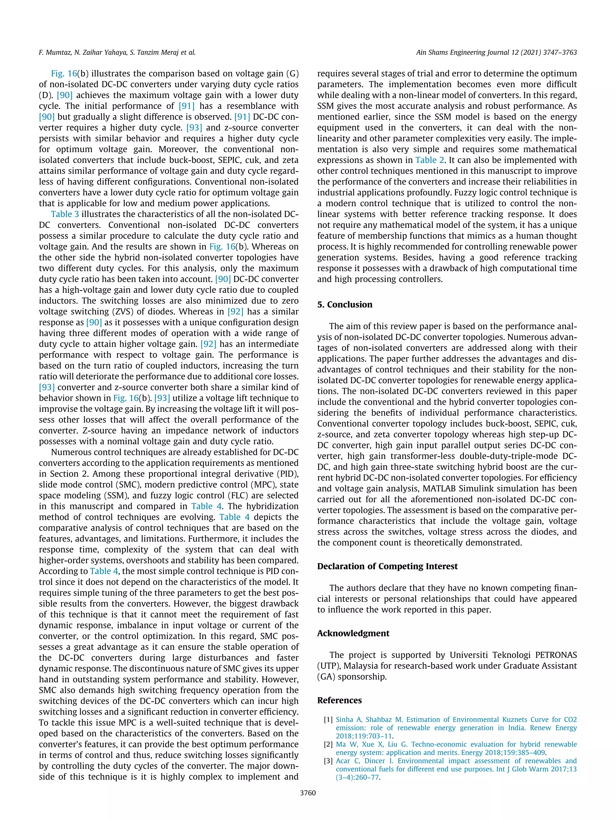Fig. 16(b) illustrates the comparison based on voltage gain (G)
of non-isolated DC-DC converters under varying duty cycle ratios
(D). [90] achieves the maximum voltage gain with a lower duty
cycle. The initial performance of [91] has a resemblance with
[90] but gradually a slight difference is observed. [91] DC-DC con-
verter requires a higher duty cycle. [93] and z-source converter
persists with similar behavior and requires a higher duty cycle
for optimum voltage gain. Moreover, the conventional non-
isolated converters that include buck-boost, SEPIC, cuk, and zeta
attains similar performance of voltage gain and duty cycle regard-
less of having different configurations. Conventional non-isolated
converters have a lower duty cycle ratio for optimum voltage gain
that is applicable for low and medium power applications.
Table 3 illustrates the characteristics of all the non-isolated DC-
DC converters. Conventional non-isolated DC-DC converters
possess a similar procedure to calculate the duty cycle ratio and
voltage gain. And the results are shown in Fig. 16(b). Whereas on
the other side the hybrid non-isolated converter topologies have
two different duty cycles. For this analysis, only the maximum
duty cycle ratio has been taken into account. [90] DC-DC converter
has a high-voltage gain and lower duty cycle ratio due to coupled
inductors. The switching losses are also minimized due to zero
voltage switching (ZVS) of diodes. Whereas in [92] has a similar
response as [90] as it possesses with a unique configuration design
having three different modes of operation with a wide range of
duty cycle to attain higher voltage gain. [92] has an intermediate
performance with respect to voltage gain. The performance is
based on the turn ratio of coupled inductors, increasing the turn
ratio will deteriorate the performance due to additional core losses.
[93] converter and z-source converter both share a similar kind of
behavior shown in Fig. 16(b). [93] utilize a voltage lift technique to
improvise the voltage gain. By increasing the voltage lift it will pos-
sess other losses that will affect the overall performance of the
converter. Z-source having an impedance network of inductors
possesses with a nominal voltage gain and duty cycle ratio.
Numerous control techniques are already established for DC-DC
converters according to the application requirements as mentioned
in Section 2. Among these proportional integral derivative (PID),
slide mode control (SMC), modern predictive control (MPC), state
space modeling (SSM), and fuzzy logic control (FLC) are selected
in this manuscript and compared in Table 4. The hybridization
method of control techniques are evolving. Table 4 depicts the
comparative analysis of control techniques that are based on the
features, advantages, and limitations. Furthermore, it includes the
response time, complexity of the system that can deal with
higher-order systems, overshoots and stability has been compared.
According to Table 4, the most simple control technique is PID con-
trol since it does not depend on the characteristics of the model. It
requires simple tuning of the three parameters to get the best pos-
sible results from the converters. However, the biggest drawback
of this technique is that it cannot meet the requirement of fast
dynamic response, imbalance in input voltage or current of the
converter, or the control optimization. In this regard, SMC pos-
sesses a great advantage as it can ensure the stable operation of
the DC-DC converters during large disturbances and faster
dynamic response. The discontinuous nature of SMC gives its upper
hand in outstanding system performance and stability. However,
SMC also demands high switching frequency operation from the
switching devices of the DC-DC converters which can incur high
switching losses and a significant reduction in converter efficiency.
To tackle this issue MPC is a well-suited technique that is devel-
oped based on the characteristics of the converters. Based on the
converter’s features, it can provide the best optimum performance
in terms of control and thus, reduce switching losses significantly
by controlling the duty cycles of the converter. The major down-
side of this technique is it is highly complex to implement and
requires several stages of trial and error to determine the optimum
parameters. The implementation becomes even more difficult
while dealing with a non-linear model of converters. In this regard,
SSM gives the most accurate analysis and robust performance. As
mentioned earlier, since the SSM model is based on the energy
equipment used in the converters, it can deal with the non-
linearity and other parameter complexities very easily. The imple-
mentation is also very simple and requires some mathematical
expressions as shown in Table 2. It can also be implemented with
other control techniques mentioned in this manuscript to improve
the performance of the converters and increase their reliabilities in
industrial applications profoundly. Fuzzy logic control technique is
a modern control technique that is utilized to control the non-
linear systems with better reference tracking response. It does
not require any mathematical model of the system, it has a unique
feature of membership functions that mimics as a human thought
process. It is highly recommended for controlling renewable power
generation systems. Besides, having a good reference tracking
response it possesses with a drawback of high computational time
and high processing controllers.
5. Conclusion
The aim of this review paper is based on the performance anal-
ysis of non-isolated DC-DC converter topologies. Numerous advan-
tages of non-isolated converters are addressed along with their
applications. The paper further addresses the advantages and dis-
advantages of control techniques and their stability for the non-
isolated DC-DC converter topologies for renewable energy applica-
tions. The non-isolated DC-DC converters reviewed in this paper
include the conventional and the hybrid converter topologies con-
sidering the benefits of individual performance characteristics.
Conventional converter topology includes buck-boost, SEPIC, cuk,
z-source, and zeta converter topology whereas high step-up DC-
DC converter, high gain input parallel output series DC-DC con-
verter, high gain transformer-less double-duty-triple-mode DC-
DC, and high gain three-state switching hybrid boost are the cur-
rent hybrid DC-DC non-isolated converter topologies. For efficiency
and voltage gain analysis, MATLAB Simulink simulation has been
carried out for all the aforementioned non-isolated DC-DC con-
verter topologies. The assessment is based on the comparative per-
formance characteristics that include the voltage gain, voltage
stress across the switches, voltage stress across the diodes, and
the component count is theoretically demonstrated.
Declaration of Competing Interest
The authors declare that they have no known competing finan-
cial interests or personal relationships that could have appeared
to influence the work reported in this paper.
Acknowledgment
The project is supported by Universiti Teknologi PETRONAS
(UTP), Malaysia for research-based work under Graduate Assistant
(GA) sponsorship.
References
[1] Sinha A, Shahbaz M. Estimation of Environmental Kuznets Curve for CO2
emission: role of renewable energy generation in India. Renew Energy
2018;119:703–11.
[2] Ma W, Xue X, Liu G. Techno-economic evaluation for hybrid renewable
energy system: application and merits. Energy 2018;159:385–409.
[3] Acar C, Dincer I. Environmental impact assessment of renewables and
conventional fuels for different end use purposes. Int J Glob Warm 2017;13
(3–4):260–77.
F. Mumtaz, N. Zaihar Yahaya, S. Tanzim Meraj et al. Ain Shams Engineering Journal 12 (2021) 3747–3763
3760
 