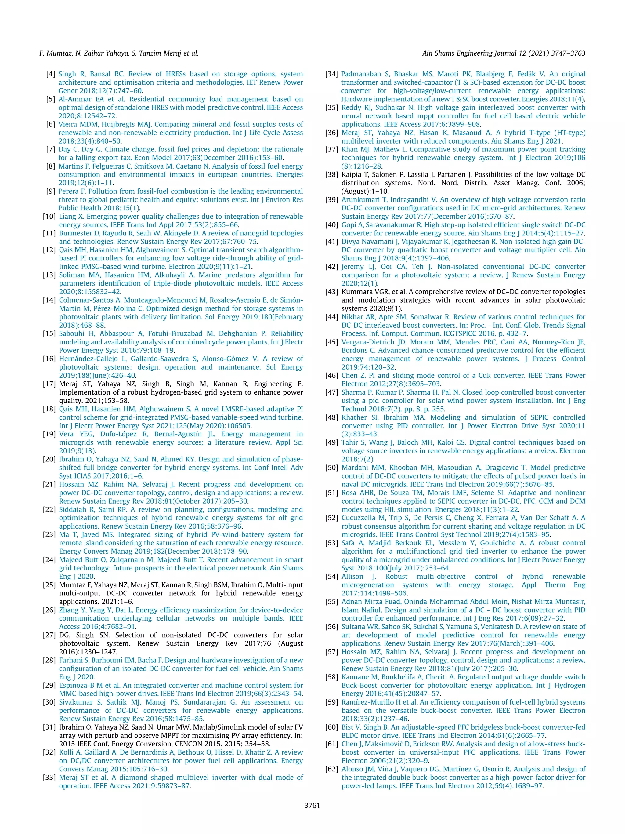 [4] Singh R, Bansal RC. Review of HRESs based on storage options, system
architecture and optimisation criteria and methodologies. IET Renew Power
Gener 2018;12(7):747–60.
[5] Al-Ammar EA et al. Residential community load management based on
optimal design of standalone HRES with model predictive control. IEEE Access
2020;8:12542–72.
[6] Vieira MDM, Huijbregts MAJ. Comparing mineral and fossil surplus costs of
renewable and non-renewable electricity production. Int J Life Cycle Assess
2018;23(4):840–50.
[7] Day C, Day G. Climate change, fossil fuel prices and depletion: the rationale
for a falling export tax. Econ Model 2017;63(December 2016):153–60.
[8] Martins F, Felgueiras C, Smitkova M, Caetano N. Analysis of fossil fuel energy
consumption and environmental impacts in european countries. Energies
2019;12(6):1–11.
[9] Perera F. Pollution from fossil-fuel combustion is the leading environmental
threat to global pediatric health and equity: solutions exist. Int J Environ Res
Public Health 2018;15(1).
[10] Liang X. Emerging power quality challenges due to integration of renewable
energy sources. IEEE Trans Ind Appl 2017;53(2):855–66.
[11] Burmester D, Rayudu R, Seah W, Akinyele D. A review of nanogrid topologies
and technologies. Renew Sustain Energy Rev 2017;67:760–75.
[12] Qais MH, Hasanien HM, Alghuwainem S. Optimal transient search algorithm-
based PI controllers for enhancing low voltage ride-through ability of grid-
linked PMSG-based wind turbine. Electron 2020;9(11):1–21.
[13] Soliman MA, Hasanien HM, Alkuhayli A. Marine predators algorithm for
parameters identification of triple-diode photovoltaic models. IEEE Access
2020;8:155832–42.
[14] Colmenar-Santos A, Monteagudo-Mencucci M, Rosales-Asensio E, de Simón-
Martín M, Pérez-Molina C. Optimized design method for storage systems in
photovoltaic plants with delivery limitation. Sol Energy 2019;180(February
2018):468–88.
[15] Sabouhi H, Abbaspour A, Fotuhi-Firuzabad M, Dehghanian P. Reliability
modeling and availability analysis of combined cycle power plants. Int J Electr
Power Energy Syst 2016;79:108–19.
[16] Hernández-Callejo L, Gallardo-Saavedra S, Alonso-Gómez V. A review of
photovoltaic systems: design, operation and maintenance. Sol Energy
2019;188(June):426–40.
[17] Meraj ST, Yahaya NZ, Singh B, Singh M, Kannan R, Engineering E.
Implementation of a robust hydrogen-based grid system to enhance power
quality. 2021;153–58.
[18] Qais MH, Hasanien HM, Alghuwainem S. A novel LMSRE-based adaptive PI
control scheme for grid-integrated PMSG-based variable-speed wind turbine.
Int J Electr Power Energy Syst 2021;125(May 2020):106505.
[19] Vera YEG, Dufo-López R, Bernal-Agustín JL. Energy management in
microgrids with renewable energy sources: a literature review. Appl Sci
2019;9(18).
[20] Ibrahim O, Yahaya NZ, Saad N, Ahmed KY. Design and simulation of phase-
shifted full bridge converter for hybrid energy systems. Int Conf Intell Adv
Syst ICIAS 2017;2016:1–6.
[21] Hossain MZ, Rahim NA, Selvaraj J. Recent progress and development on
power DC-DC converter topology, control, design and applications: a review.
Renew Sustain Energy Rev 2018;81(October 2017):205–30.
[22] Siddaiah R, Saini RP. A review on planning, configurations, modeling and
optimization techniques of hybrid renewable energy systems for off grid
applications. Renew Sustain Energy Rev 2016;58:376–96.
[23] Ma T, Javed MS. Integrated sizing of hybrid PV-wind-battery system for
remote island considering the saturation of each renewable energy resource.
Energy Convers Manag 2019;182(December 2018):178–90.
[24] Majeed Butt O, Zulqarnain M, Majeed Butt T. Recent advancement in smart
grid technology: future prospects in the electrical power network. Ain Shams
Eng J 2020.
[25] Mumtaz F, Yahaya NZ, Meraj ST, Kannan R, Singh BSM, Ibrahim O. Multi-input
multi-output DC-DC converter network for hybrid renewable energy
applications. 2021:1–6.
[26] Zhang Y, Yang Y, Dai L. Energy efficiency maximization for device-to-device
communication underlaying cellular networks on multiple bands. IEEE
Access 2016;4:7682–91.
[27] DG, Singh SN. Selection of non-isolated DC-DC converters for solar
photovoltaic system. Renew Sustain Energy Rev 2017;76 (August
2016):1230–1247.
[28] Farhani S, Barhoumi EM, Bacha F. Design and hardware investigation of a new
configuration of an isolated DC-DC converter for fuel cell vehicle. Ain Shams
Eng J 2020.
[29] Espinoza-B M et al. An integrated converter and machine control system for
MMC-based high-power drives. IEEE Trans Ind Electron 2019;66(3):2343–54.
[30] Sivakumar S, Sathik MJ, Manoj PS, Sundararajan G. An assessment on
performance of DC-DC converters for renewable energy applications.
Renew Sustain Energy Rev 2016;58:1475–85.
[31] Ibrahim O, Yahaya NZ, Saad N, Umar MW. Matlab/Simulink model of solar PV
array with perturb and observe MPPT for maximising PV array efficiency. In:
2015 IEEE Conf. Energy Conversion, CENCON 2015. 2015: 254–58.
[32] Kolli A, Gaillard A, De Bernardinis A, Bethoux O, Hissel D, Khatir Z. A review
on DC/DC converter architectures for power fuel cell applications. Energy
Convers Manag 2015;105:716–30.
[33] Meraj ST et al. A diamond shaped multilevel inverter with dual mode of
operation. IEEE Access 2021;9:59873–87.
[34] Padmanaban S, Bhaskar MS, Maroti PK, Blaabjerg F, Fedák V. An original
transformer and switched-capacitor (T  SC)-based extension for DC-DC boost
converter for high-voltage/low-current renewable energy applications:
Hardware implementation of a new T  SC boost converter. Energies 2018;11(4).
[35] Reddy KJ, Sudhakar N. High voltage gain interleaved boost converter with
neural network based mppt controller for fuel cell based electric vehicle
applications. IEEE Access 2017;6:3899–908.
[36] Meraj ST, Yahaya NZ, Hasan K, Masaoud A. A hybrid T-type (HT-type)
multilevel inverter with reduced components. Ain Shams Eng J 2021.
[37] Khan MJ, Mathew L. Comparative study of maximum power point tracking
techniques for hybrid renewable energy system. Int J Electron 2019;106
(8):1216–28.
[38] Kaipia T, Salonen P, Lassila J, Partanen J. Possibilities of the low voltage DC
distribution systems. Nord. Nord. Distrib. Asset Manag. Conf. 2006;
(August):1–10.
[39] Arunkumari T, Indragandhi V. An overview of high voltage conversion ratio
DC-DC converter configurations used in DC micro-grid architectures. Renew
Sustain Energy Rev 2017;77(December 2016):670–87.
[40] Gopi A, Saravanakumar R. High step-up isolated efficient single switch DC-DC
converter for renewable energy source. Ain Shams Eng J 2014;5(4):1115–27.
[41] Divya Navamani J, Vijayakumar K, Jegatheesan R. Non-isolated high gain DC-
DC converter by quadratic boost converter and voltage multiplier cell. Ain
Shams Eng J 2018;9(4):1397–406.
[42] Jeremy LJ, Ooi CA, Teh J. Non-isolated conventional DC-DC converter
comparison for a photovoltaic system: a review. J Renew Sustain Energy
2020;12(1).
[43] Kummara VGR, et al. A comprehensive review of DC–DC converter topologies
and modulation strategies with recent advances in solar photovoltaic
systems 2020;9(1).
[44] Nikhar AR, Apte SM, Somalwar R. Review of various control techniques for
DC-DC interleaved boost converters. In: Proc. - Int. Conf. Glob. Trends Signal
Process. Inf. Comput. Commun. ICGTSPICC 2016. p. 432–7.
[45] Vergara-Dietrich JD, Morato MM, Mendes PRC, Cani AA, Normey-Rico JE,
Bordons C. Advanced chance-constrained predictive control for the efficient
energy management of renewable power systems. J Process Control
2019;74:120–32.
[46] Chen Z. PI and sliding mode control of a Cuk converter. IEEE Trans Power
Electron 2012;27(8):3695–703.
[47] Sharma P, Kumar P, Sharma H, Pal N. Closed loop controlled boost converter
using a pid controller for solar wind power system installation. Int J Eng
Technol 2018;7(2). pp. 8, p. 255.
[48] Khather SI, Ibrahim MA. Modeling and simulation of SEPIC controlled
converter using PID controller. Int J Power Electron Drive Syst 2020;11
(2):833–43.
[49] Tahir S, Wang J, Baloch MH, Kaloi GS. Digital control techniques based on
voltage source inverters in renewable energy applications: a review. Electron
2018;7(2).
[50] Mardani MM, Khooban MH, Masoudian A, Dragicevic T. Model predictive
control of DC-DC converters to mitigate the effects of pulsed power loads in
naval DC microgrids. IEEE Trans Ind Electron 2019;66(7):5676–85.
[51] Rosa AHR, De Souza TM, Morais LMF, Seleme SI. Adaptive and nonlinear
control techniques applied to SEPIC converter in DC-DC, PFC, CCM and DCM
modes using HIL simulation. Energies 2018;11(3):1–22.
[52] Cucuzzella M, Trip S, De Persis C, Cheng X, Ferrara A, Van Der Schaft A. A
robust consensus algorithm for current sharing and voltage regulation in DC
microgrids. IEEE Trans Control Syst Technol 2019;27(4):1583–95.
[53] Safa A, Madjid Berkouk EL, Messlem Y, Gouichiche A. A robust control
algorithm for a multifunctional grid tied inverter to enhance the power
quality of a microgrid under unbalanced conditions. Int J Electr Power Energy
Syst 2018;100(July 2017):253–64.
[54] Allison J. Robust multi-objective control of hybrid renewable
microgeneration systems with energy storage. Appl Therm Eng
2017;114:1498–506.
[55] Adnan Mirza Fuad, Oninda Mohammad Abdul Moin, Nishat Mirza Muntasir,
Islam Nafiul. Design and simulation of a DC - DC boost converter with PID
controller for enhanced performance. Int J Eng Res 2017;6(09):27–32.
[56] Sultana WR, Sahoo SK, Sukchai S, Yamuna S, Venkatesh D. A review on state of
art development of model predictive control for renewable energy
applications. Renew Sustain Energy Rev 2017;76(March):391–406.
[57] Hossain MZ, Rahim NA, Selvaraj J. Recent progress and development on
power DC-DC converter topology, control, design and applications: a review.
Renew Sustain Energy Rev 2018;81(July 2017):205–30.
[58] Kaouane M, Boukhelifa A, Cheriti A. Regulated output voltage double switch
Buck-Boost converter for photovoltaic energy application. Int J Hydrogen
Energy 2016;41(45):20847–57.
[59] Ramírez-Murillo H et al. An efficiency comparison of fuel-cell hybrid systems
based on the versatile buck-boost converter. IEEE Trans Power Electron
2018;33(2):1237–46.
[60] Bist V, Singh B. An adjustable-speed PFC bridgeless buck-boost converter-fed
BLDC motor drive. IEEE Trans Ind Electron 2014;61(6):2665–77.
[61] Chen J, Maksimović D, Erickson RW. Analysis and design of a low-stress buck-
boost converter in universal-input PFC applications. IEEE Trans Power
Electron 2006;21(2):320–9.
[62] Alonso JM, Viña J, Vaquero DG, Martínez G, Osorio R. Analysis and design of
the integrated double buck-boost converter as a high-power-factor driver for
power-led lamps. IEEE Trans Ind Electron 2012;59(4):1689–97.
F. Mumtaz, N. Zaihar Yahaya, S. Tanzim Meraj et al. Ain Shams Engineering Journal 12 (2021) 3747–3763
3761
 