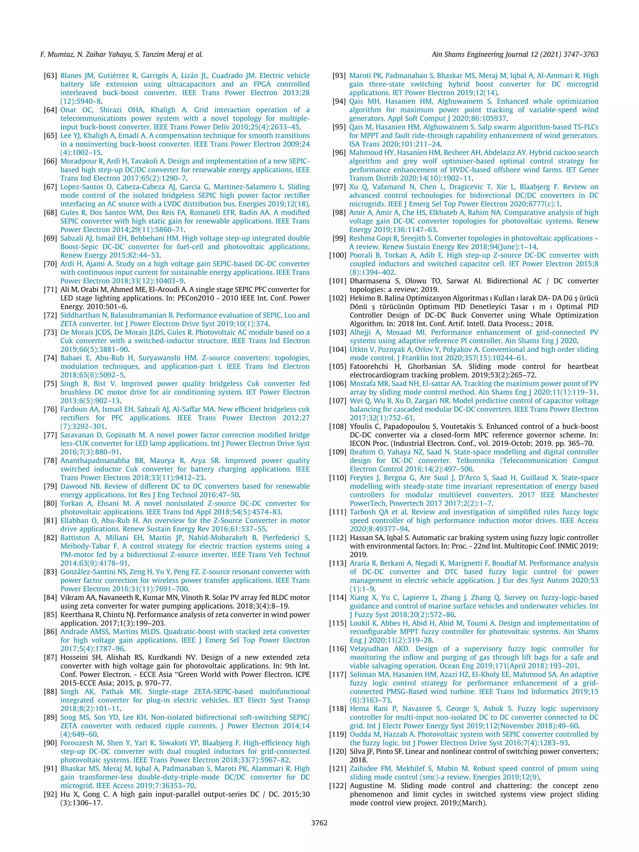 [63] Blanes JM, Gutiérrez R, Garrigós A, Lizán JL, Cuadrado JM. Electric vehicle
battery life extension using ultracapacitors and an FPGA controlled
interleaved buck-boost converter. IEEE Trans Power Electron 2013;28
(12):5940–8.
[64] Onar OC, Shirazi OHA, Khaligh A. Grid interaction operation of a
telecommunications power system with a novel topology for multiple-
input buck-boost converter. IEEE Trans Power Deliv 2010;25(4):2633–45.
[65] Lee YJ, Khaligh A, Emadi A. A compensation technique for smooth transitions
in a noninverting buck-boost converter. IEEE Trans Power Electron 2009;24
(4):1002–15.
[66] Moradpour R, Ardi H, Tavakoli A. Design and implementation of a new SEPIC-
based high step-up DC/DC converter for renewable energy applications. IEEE
Trans Ind Electron 2017;65(2):1290–7.
[67] Lopez-Santos O, Cabeza-Cabeza AJ, Garcia G, Martinez-Salamero L. Sliding
mode control of the isolated bridgeless SEPIC high power factor rectifier
interfacing an AC source with a LVDC distribution bus. Energies 2019;12(18).
[68] Gules R, Dos Santos WM, Dos Reis FA, Romaneli EFR, Badin AA. A modified
SEPIC converter with high static gain for renewable applications. IEEE Trans
Power Electron 2014;29(11):5860–71.
[69] Sabzali AJ, Ismail EH, Behbehani HM. High voltage step-up integrated double
Boost-Sepic DC-DC converter for fuel-cell and photovoltaic applications.
Renew Energy 2015;82:44–53.
[70] Ardi H, Ajami A. Study on a high voltage gain SEPIC-based DC-DC converter
with continuous input current for sustainable energy applications. IEEE Trans
Power Electron 2018;33(12):10403–9.
[71] Ali M, Orabi M, Ahmed ME, El-Aroudi A. A single stage SEPIC PFC converter for
LED stage lighting applications. In: PECon2010 - 2010 IEEE Int. Conf. Power
Energy. 2010:501–6.
[72] Siddharthan N, Balasubramanian B. Performance evaluation of SEPIC, Luo and
ZETA converter. Int J Power Electron Drive Syst 2019;10(1):374.
[73] De Morais JCDS, De Morais JLDS, Gules R. Photovoltaic AC module based on a
Cuk converter with a switched-inductor structure. IEEE Trans Ind Electron
2019;66(5):3881–90.
[74] Babaei E, Abu-Rub H, Suryawanshi HM. Z-source converters: topologies,
modulation techniques, and application-part I. IEEE Trans Ind Electron
2018;65(6):5092–5.
[75] Singh B, Bist V. Improved power quality bridgeless Cuk converter fed
brushless DC motor drive for air conditioning system. IET Power Electron
2013;6(5):902–13.
[76] Fardoun AA, Ismail EH, Sabzali AJ, Al-Saffar MA. New efficient bridgeless cuk
rectifiers for PFC applications. IEEE Trans Power Electron 2012;27
(7):3292–301.
[77] Saravanan D, Gopinath M. A novel power factor correction modified bridge
less-CUK converter for LED lamp applications. Int J Power Electron Drive Syst
2016;7(3):880–91.
[78] Ananthapadmanabha BR, Maurya R, Arya SR. Improved power quality
switched inductor Cuk converter for battery charging applications. IEEE
Trans Power Electron 2018;33(11):9412–23.
[79] Dawood NB. Review of different DC to DC converters based for renewable
energy applications. Int Res J Eng Technol 2016:47–50.
[80] Torkan A, Ehsani M. A novel nonisolated Z-source DC-DC converter for
photovoltaic applications. IEEE Trans Ind Appl 2018;54(5):4574–83.
[81] Ellabban O, Abu-Rub H. An overview for the Z-Source Converter in motor
drive applications. Renew Sustain Energy Rev 2016;61:537–55.
[82] Battiston A, Miliani EH, Martin JP, Nahid-Mobarakeh B, Pierfederici S,
Meibody-Tabar F. A control strategy for electric traction systems using a
PM-motor fed by a bidirectional Z-source inverter. IEEE Trans Veh Technol
2014;63(9):4178–91.
[83] González-Santini NS, Zeng H, Yu Y, Peng FZ. Z-source resonant converter with
power factor correction for wireless power transfer applications. IEEE Trans
Power Electron 2016;31(11):7691–700.
[84] Vikram AA, Navaneeth R, Kumar MN, Vinoth R. Solar PV array fed BLDC motor
using zeta converter for water pumping applications. 2018;3(4):8–19.
[85] Keerthana R, Chintu NJ. Performance analysis of zeta converter in wind power
application. 2017;1(3):199–203.
[86] Andrade AMSS, Martins MLDS. Quadratic-boost with stacked zeta converter
for high voltage gain applications. IEEE J Emerg Sel Top Power Electron
2017;5(4):1787–96.
[87] Hosseini SH, Alishah RS, Kurdkandi NV. Design of a new extended zeta
converter with high voltage gain for photovoltaic applications. In: 9th Int.
Conf. Power Electron. - ECCE Asia ‘‘Green World with Power Electron. ICPE
2015-ECCE Asia; 2015, p. 970–77.
[88] Singh AK, Pathak MK. Single-stage ZETA-SEPIC-based multifunctional
integrated converter for plug-in electric vehicles. IET Electr Syst Transp
2018;8(2):101–11.
[89] Song MS, Son YD, Lee KH. Non-isolated bidirectional soft-switching SEPIC/
ZETA converter with reduced ripple currents. J Power Electron 2014;14
(4):649–60.
[90] Forouzesh M, Shen Y, Yari K, Siwakoti YP, Blaabjerg F. High-efficiency high
step-up DC-DC converter with dual coupled inductors for grid-connected
photovoltaic systems. IEEE Trans Power Electron 2018;33(7):5967–82.
[91] Bhaskar MS, Meraj M, Iqbal A, Padmanaban S, Maroti PK, Alammari R. High
gain transformer-less double-duty-triple-mode DC/DC converter for DC
microgrid. IEEE Access 2019;7:36353–70.
[92] Hu X, Gong C. A high gain input-parallel output-series DC / DC. 2015;30
(3):1306–17.
[93] Maroti PK, Padmanaban S, Bhaskar MS, Meraj M, Iqbal A, Al-Ammari R. High
gain three-state switching hybrid boost converter for DC microgrid
applications. IET Power Electron 2019;12(14).
[94] Qais MH, Hasanien HM, Alghuwainem S. Enhanced whale optimization
algorithm for maximum power point tracking of variable-speed wind
generators. Appl Soft Comput J 2020;86:105937.
[95] Qais M, Hasanien HM, Alghuwainem S. Salp swarm algorithm-based TS-FLCs
for MPPT and fault ride-through capability enhancement of wind generators.
ISA Trans 2020;101:211–24.
[96] Mahmoud HY, Hasanien HM, Besheer AH, Abdelaziz AY. Hybrid cuckoo search
algorithm and grey wolf optimiser-based optimal control strategy for
performance enhancement of HVDC-based offshore wind farms. IET Gener
Transm Distrib 2020;14(10):1902–11.
[97] Xu Q, Vafamand N, Chen L, Dragicevic T, Xie L, Blaabjerg F. Review on
advanced control technologies for bidirectional DC/DC converters in DC
microgrids. IEEE J Emerg Sel Top Power Electron 2020;6777(c):1.
[98] Amir A, Amir A, Che HS, Elkhateb A, Rahim NA. Comparative analysis of high
voltage gain DC-DC converter topologies for photovoltaic systems. Renew
Energy 2019;136:1147–63.
[99] Reshma Gopi R, Sreejith S. Converter topologies in photovoltaic applications –
A review. Renew Sustain Energy Rev 2018;94(June):1–14.
[100] Poorali B, Torkan A, Adib E. High step-up Z-source DC-DC converter with
coupled inductors and switched capacitor cell. IET Power Electron 2015;8
(8):1394–402.
[101] Dharmasena S, Olowu TO, Sarwat AI. Bidirectional AC / DC converter
topologies: a review; 2019.
[102] Hekimo B. Balina Optimizasyon Algoritmas ı Kullan ı larak DA- DA Dü s
ß ürücü
Dönü s
ß türücünün Optimum PID Denetleyici Tasar ı m ı Optimal PID
Controller Design of DC-DC Buck Converter using Whale Optimization
Algorithm. In: 2018 Int. Conf. Artif. Intell. Data Process.; 2018.
[103] Alhejji A, Mosaad MI. Performance enhancement of grid-connected PV
systems using adaptive reference PI controller. Ain Shams Eng J 2020.
[104] Utkin V, Poznyak A, Orlov Y, Polyakov A. Conventional and high order sliding
mode control. J Franklin Inst 2020;357(15):10244–61.
[105] Fatoorehchi H, Ghorbanian SA. Sliding mode control for heartbeat
electrocardiogram tracking problem. 2019;53(2):265–72.
[106] Mostafa MR, Saad NH, El-sattar AA. Tracking the maximum power point of PV
array by sliding mode control method. Ain Shams Eng J 2020;11(1):119–31.
[107] Wei Q, Wu B, Xu D, Zargari NR. Model predictive control of capacitor voltage
balancing for cascaded modular DC-DC converters. IEEE Trans Power Electron
2017;32(1):752–61.
[108] Yfoulis C, Papadopoulou S, Voutetakis S. Enhanced control of a buck-boost
DC-DC converter via a closed-form MPC reference governor scheme. In:
IECON Proc. (Industrial Electron. Conf., vol. 2019-Octob; 2019. pp. 365–70.
[109] Ibrahim O, Yahaya NZ, Saad N. State-space modelling and digital controller
design for DC-DC converter. Telkomnika (Telecommunication Comput
Electron Control 2016;14(2):497–506.
[110] Freytes J, Bergna G, Are Suul J, D’Arco S, Saad H, Guillaud X. State-space
modelling with steady-state time invariant representation of energy based
controllers for modular multilevel converters. 2017 IEEE Manchester
PowerTech, Powertech 2017 2017;2(2):1–7.
[111] Tarbosh QA et al. Review and investigation of simplified rules fuzzy logic
speed controller of high performance induction motor drives. IEEE Access
2020;8:49377–94.
[112] Hassan SA, Iqbal S. Automatic car braking system using fuzzy logic controller
with environmental factors. In: Proc. - 22nd Int. Multitopic Conf. INMIC 2019;
2019.
[113] Araria R, Berkani A, Negadi K, Marignetti F, Boudiaf M. Performance analysis
of DC-DC converter and DTC based fuzzy logic control for power
management in electric vehicle application. J Eur des Syst Autom 2020;53
(1):1–9.
[114] Xiang X, Yu C, Lapierre L, Zhang J, Zhang Q. Survey on fuzzy-logic-based
guidance and control of marine surface vehicles and underwater vehicles. Int
J Fuzzy Syst 2018;20(2):572–86.
[115] Loukil K, Abbes H, Abid H, Abid M, Toumi A. Design and implementation of
reconfigurable MPPT fuzzy controller for photovoltaic systems. Ain Shams
Eng J 2020;11(2):319–28.
[116] Velayudhan AKD. Design of a supervisory fuzzy logic controller for
monitoring the inflow and purging of gas through lift bags for a safe and
viable salvaging operation. Ocean Eng 2019;171(April 2018):193–201.
[117] Soliman MA, Hasanien HM, Azazi HZ, El-Kholy EE, Mahmoud SA. An adaptive
fuzzy logic control strategy for performance enhancement of a grid-
connected PMSG-Based wind turbine. IEEE Trans Ind Informatics 2019;15
(6):3163–73.
[118] Hema Rani P, Navasree S, George S, Ashok S. Fuzzy logic supervisory
controller for multi-input non-isolated DC to DC converter connected to DC
grid. Int J Electr Power Energy Syst 2019;112(November 2018):49–60.
[119] Oudda M, Hazzab A. Photovoltaic system with SEPIC converter controlled by
the fuzzy logic. Int J Power Electron Drive Syst 2016;7(4):1283–93.
[120] Silva JF, Pinto SF. Linear and nonlinear control of switching power converters;
2018.
[121] Zaihidee FM, Mekhilef S, Mubin M. Robust speed control of pmsm using
sliding mode control (smc)-a review. Energies 2019;12(9).
[122] Augustine M. Sliding mode control and chattering: the concept zeno
phenomenon and limit cycles in switched systems view project sliding
mode control view project. 2019;(March).
F. Mumtaz, N. Zaihar Yahaya, S. Tanzim Meraj et al. Ain Shams Engineering Journal 12 (2021) 3747–3763
3762
 