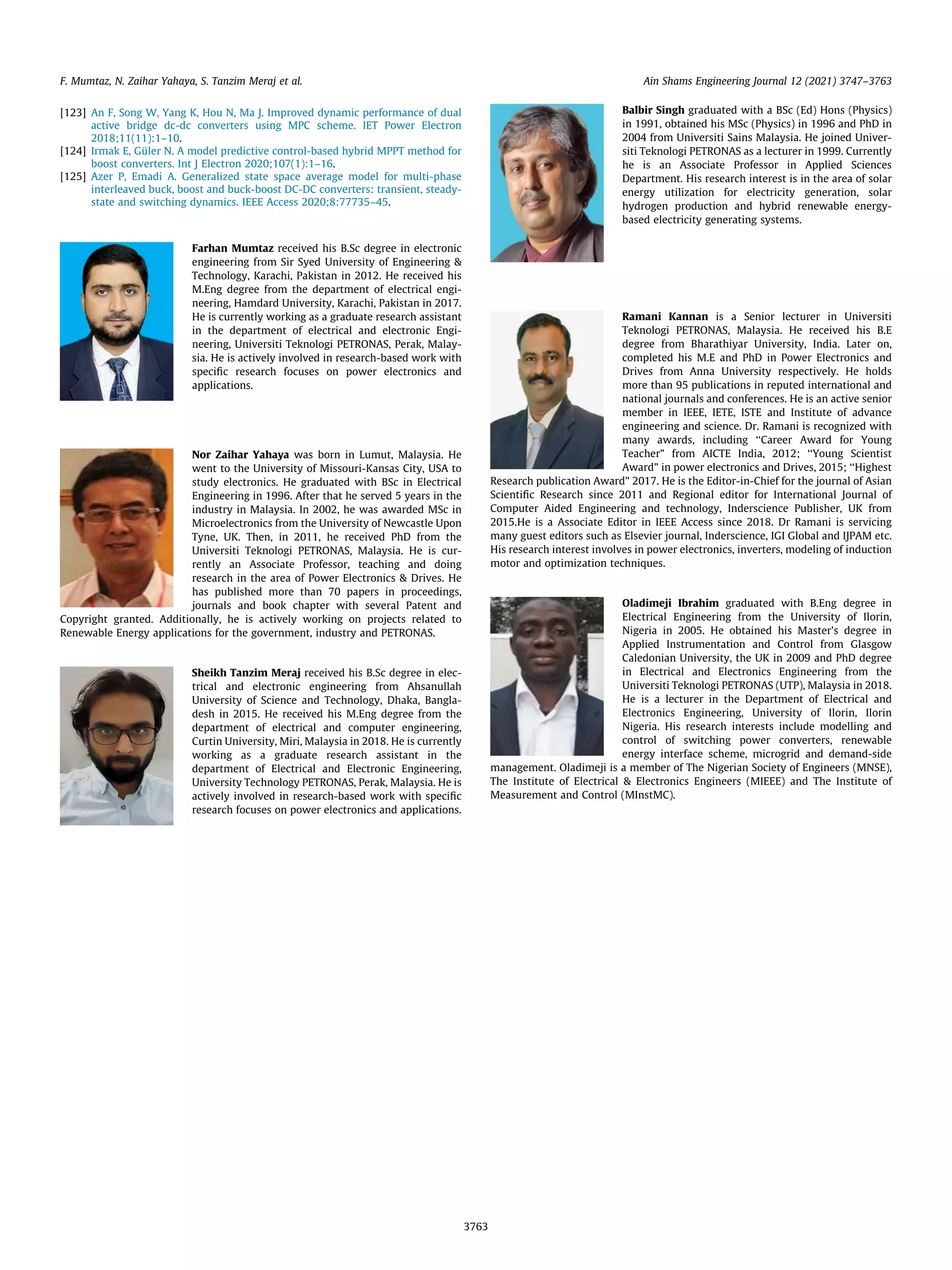 [123] An F, Song W, Yang K, Hou N, Ma J. Improved dynamic performance of dual
active bridge dc-dc converters using MPC scheme. IET Power Electron
2018;11(11):1–10.
[124] Irmak E, Güler N. A model predictive control-based hybrid MPPT method for
boost converters. Int J Electron 2020;107(1):1–16.
[125] Azer P, Emadi A. Generalized state space average model for multi-phase
interleaved buck, boost and buck-boost DC-DC converters: transient, steady-
state and switching dynamics. IEEE Access 2020;8:77735–45.
Farhan Mumtaz received his B.Sc degree in electronic
engineering from Sir Syed University of Engineering 
Technology, Karachi, Pakistan in 2012. He received his
M.Eng degree from the department of electrical engi-
neering, Hamdard University, Karachi, Pakistan in 2017.
He is currently working as a graduate research assistant
in the department of electrical and electronic Engi-
neering, Universiti Teknologi PETRONAS, Perak, Malay-
sia. He is actively involved in research-based work with
specific research focuses on power electronics and
applications.
Nor Zaihar Yahaya was born in Lumut, Malaysia. He
went to the University of Missouri-Kansas City, USA to
study electronics. He graduated with BSc in Electrical
Engineering in 1996. After that he served 5 years in the
industry in Malaysia. In 2002, he was awarded MSc in
Microelectronics from the University of Newcastle Upon
Tyne, UK. Then, in 2011, he received PhD from the
Universiti Teknologi PETRONAS, Malaysia. He is cur-
rently an Associate Professor, teaching and doing
research in the area of Power Electronics  Drives. He
has published more than 70 papers in proceedings,
journals and book chapter with several Patent and
Copyright granted. Additionally, he is actively working on projects related to
Renewable Energy applications for the government, industry and PETRONAS.
Sheikh Tanzim Meraj received his B.Sc degree in elec-
trical and electronic engineering from Ahsanullah
University of Science and Technology, Dhaka, Bangla-
desh in 2015. He received his M.Eng degree from the
department of electrical and computer engineering,
Curtin University, Miri, Malaysia in 2018. He is currently
working as a graduate research assistant in the
department of Electrical and Electronic Engineering,
University Technology PETRONAS, Perak, Malaysia. He is
actively involved in research-based work with specific
research focuses on power electronics and applications.
Balbir Singh graduated with a BSc (Ed) Hons (Physics)
in 1991, obtained his MSc (Physics) in 1996 and PhD in
2004 from Universiti Sains Malaysia. He joined Univer-
siti Teknologi PETRONAS as a lecturer in 1999. Currently
he is an Associate Professor in Applied Sciences
Department. His research interest is in the area of solar
energy utilization for electricity generation, solar
hydrogen production and hybrid renewable energy-
based electricity generating systems.
Ramani Kannan is a Senior lecturer in Universiti
Teknologi PETRONAS, Malaysia. He received his B.E
degree from Bharathiyar University, India. Later on,
completed his M.E and PhD in Power Electronics and
Drives from Anna University respectively. He holds
more than 95 publications in reputed international and
national journals and conferences. He is an active senior
member in IEEE, IETE, ISTE and Institute of advance
engineering and science. Dr. Ramani is recognized with
many awards, including ‘‘Career Award for Young
Teacher” from AICTE India, 2012; ‘‘Young Scientist
Award” in power electronics and Drives, 2015; ‘‘Highest
Research publication Award” 2017. He is the Editor-in-Chief for the journal of Asian
Scientific Research since 2011 and Regional editor for International Journal of
Computer Aided Engineering and technology, Inderscience Publisher, UK from
2015.He is a Associate Editor in IEEE Access since 2018. Dr Ramani is servicing
many guest editors such as Elsevier journal, Inderscience, IGI Global and IJPAM etc.
His research interest involves in power electronics, inverters, modeling of induction
motor and optimization techniques.
Oladimeji Ibrahim graduated with B.Eng degree in
Electrical Engineering from the University of Ilorin,
Nigeria in 2005. He obtained his Master’s degree in
Applied Instrumentation and Control from Glasgow
Caledonian University, the UK in 2009 and PhD degree
in Electrical and Electronics Engineering from the
Universiti Teknologi PETRONAS (UTP), Malaysia in 2018.
He is a lecturer in the Department of Electrical and
Electronics Engineering, University of Ilorin, Ilorin
Nigeria. His research interests include modelling and
control of switching power converters, renewable
energy interface scheme, microgrid and demand-side
management. Oladimeji is a member of The Nigerian Society of Engineers (MNSE),
The Institute of Electrical  Electronics Engineers (MIEEE) and The Institute of
Measurement and Control (MInstMC).
F. Mumtaz, N. Zaihar Yahaya, S. Tanzim Meraj et al. Ain Shams Engineering Journal 12 (2021) 3747–3763
3763
 