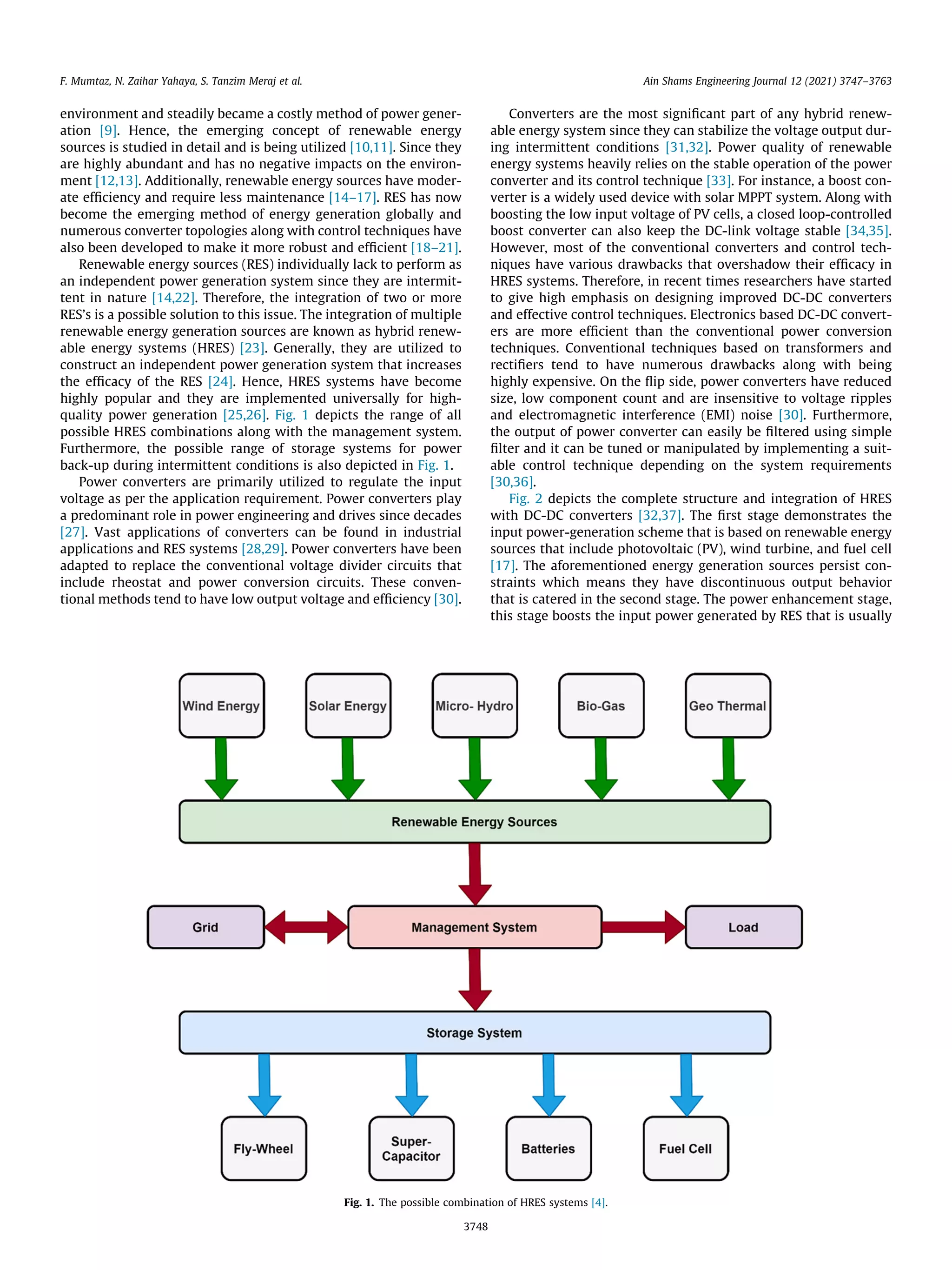 environment and steadily became a costly method of power gener-
ation [9]. Hence, the emerging concept of renewable energy
sources is studied in detail and is being utilized [10,11]. Since they
are highly abundant and has no negative impacts on the environ-
ment [12,13]. Additionally, renewable energy sources have moder-
ate efficiency and require less maintenance [14–17]. RES has now
become the emerging method of energy generation globally and
numerous converter topologies along with control techniques have
also been developed to make it more robust and efficient [18–21].
Renewable energy sources (RES) individually lack to perform as
an independent power generation system since they are intermit-
tent in nature [14,22]. Therefore, the integration of two or more
RES’s is a possible solution to this issue. The integration of multiple
renewable energy generation sources are known as hybrid renew-
able energy systems (HRES) [23]. Generally, they are utilized to
construct an independent power generation system that increases
the efficacy of the RES [24]. Hence, HRES systems have become
highly popular and they are implemented universally for high-
quality power generation [25,26]. Fig. 1 depicts the range of all
possible HRES combinations along with the management system.
Furthermore, the possible range of storage systems for power
back-up during intermittent conditions is also depicted in Fig. 1.
Power converters are primarily utilized to regulate the input
voltage as per the application requirement. Power converters play
a predominant role in power engineering and drives since decades
[27]. Vast applications of converters can be found in industrial
applications and RES systems [28,29]. Power converters have been
adapted to replace the conventional voltage divider circuits that
include rheostat and power conversion circuits. These conven-
tional methods tend to have low output voltage and efficiency [30].
Converters are the most significant part of any hybrid renew-
able energy system since they can stabilize the voltage output dur-
ing intermittent conditions [31,32]. Power quality of renewable
energy systems heavily relies on the stable operation of the power
converter and its control technique [33]. For instance, a boost con-
verter is a widely used device with solar MPPT system. Along with
boosting the low input voltage of PV cells, a closed loop-controlled
boost converter can also keep the DC-link voltage stable [34,35].
However, most of the conventional converters and control tech-
niques have various drawbacks that overshadow their efficacy in
HRES systems. Therefore, in recent times researchers have started
to give high emphasis on designing improved DC-DC converters
and effective control techniques. Electronics based DC-DC convert-
ers are more efficient than the conventional power conversion
techniques. Conventional techniques based on transformers and
rectifiers tend to have numerous drawbacks along with being
highly expensive. On the flip side, power converters have reduced
size, low component count and are insensitive to voltage ripples
and electromagnetic interference (EMI) noise [30]. Furthermore,
the output of power converter can easily be filtered using simple
filter and it can be tuned or manipulated by implementing a suit-
able control technique depending on the system requirements
[30,36].
Fig. 2 depicts the complete structure and integration of HRES
with DC-DC converters [32,37]. The first stage demonstrates the
input power-generation scheme that is based on renewable energy
sources that include photovoltaic (PV), wind turbine, and fuel cell
[17]. The aforementioned energy generation sources persist con-
straints which means they have discontinuous output behavior
that is catered in the second stage. The power enhancement stage,
this stage boosts the input power generated by RES that is usually
Fig. 1. The possible combination of HRES systems [4].
F. Mumtaz, N. Zaihar Yahaya, S. Tanzim Meraj et al. Ain Shams Engineering Journal 12 (2021) 3747–3763
3748
 