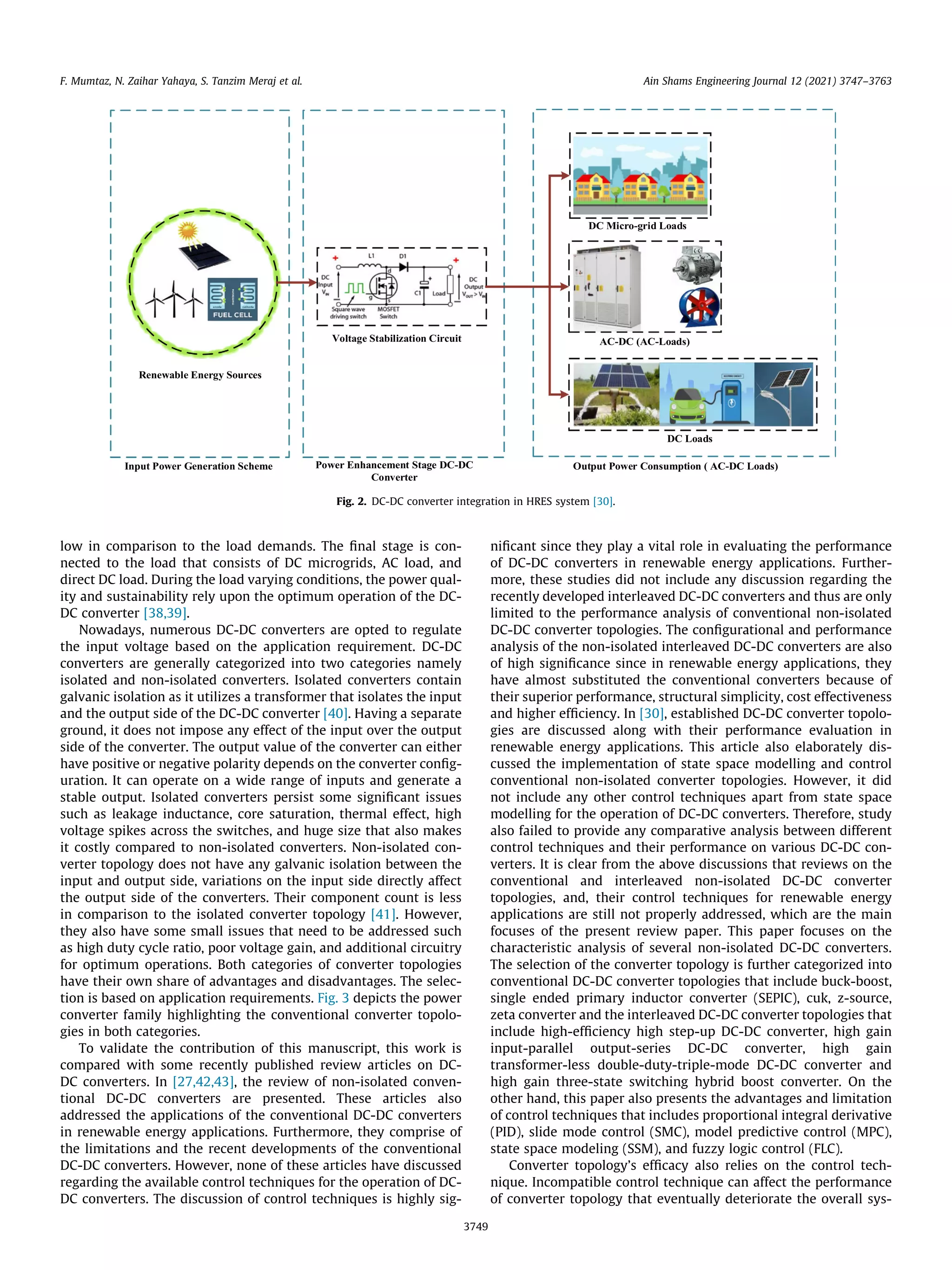 low in comparison to the load demands. The final stage is con-
nected to the load that consists of DC microgrids, AC load, and
direct DC load. During the load varying conditions, the power qual-
ity and sustainability rely upon the optimum operation of the DC-
DC converter [38,39].
Nowadays, numerous DC-DC converters are opted to regulate
the input voltage based on the application requirement. DC-DC
converters are generally categorized into two categories namely
isolated and non-isolated converters. Isolated converters contain
galvanic isolation as it utilizes a transformer that isolates the input
and the output side of the DC-DC converter [40]. Having a separate
ground, it does not impose any effect of the input over the output
side of the converter. The output value of the converter can either
have positive or negative polarity depends on the converter config-
uration. It can operate on a wide range of inputs and generate a
stable output. Isolated converters persist some significant issues
such as leakage inductance, core saturation, thermal effect, high
voltage spikes across the switches, and huge size that also makes
it costly compared to non-isolated converters. Non-isolated con-
verter topology does not have any galvanic isolation between the
input and output side, variations on the input side directly affect
the output side of the converters. Their component count is less
in comparison to the isolated converter topology [41]. However,
they also have some small issues that need to be addressed such
as high duty cycle ratio, poor voltage gain, and additional circuitry
for optimum operations. Both categories of converter topologies
have their own share of advantages and disadvantages. The selec-
tion is based on application requirements. Fig. 3 depicts the power
converter family highlighting the conventional converter topolo-
gies in both categories.
To validate the contribution of this manuscript, this work is
compared with some recently published review articles on DC-
DC converters. In [27,42,43], the review of non-isolated conven-
tional DC-DC converters are presented. These articles also
addressed the applications of the conventional DC-DC converters
in renewable energy applications. Furthermore, they comprise of
the limitations and the recent developments of the conventional
DC-DC converters. However, none of these articles have discussed
regarding the available control techniques for the operation of DC-
DC converters. The discussion of control techniques is highly sig-
nificant since they play a vital role in evaluating the performance
of DC-DC converters in renewable energy applications. Further-
more, these studies did not include any discussion regarding the
recently developed interleaved DC-DC converters and thus are only
limited to the performance analysis of conventional non-isolated
DC-DC converter topologies. The configurational and performance
analysis of the non-isolated interleaved DC-DC converters are also
of high significance since in renewable energy applications, they
have almost substituted the conventional converters because of
their superior performance, structural simplicity, cost effectiveness
and higher efficiency. In [30], established DC-DC converter topolo-
gies are discussed along with their performance evaluation in
renewable energy applications. This article also elaborately dis-
cussed the implementation of state space modelling and control
conventional non-isolated converter topologies. However, it did
not include any other control techniques apart from state space
modelling for the operation of DC-DC converters. Therefore, study
also failed to provide any comparative analysis between different
control techniques and their performance on various DC-DC con-
verters. It is clear from the above discussions that reviews on the
conventional and interleaved non-isolated DC-DC converter
topologies, and, their control techniques for renewable energy
applications are still not properly addressed, which are the main
focuses of the present review paper. This paper focuses on the
characteristic analysis of several non-isolated DC-DC converters.
The selection of the converter topology is further categorized into
conventional DC-DC converter topologies that include buck-boost,
single ended primary inductor converter (SEPIC), cuk, z-source,
zeta converter and the interleaved DC-DC converter topologies that
include high-efficiency high step-up DC-DC converter, high gain
input-parallel output-series DC-DC converter, high gain
transformer-less double-duty-triple-mode DC-DC converter and
high gain three-state switching hybrid boost converter. On the
other hand, this paper also presents the advantages and limitation
of control techniques that includes proportional integral derivative
(PID), slide mode control (SMC), model predictive control (MPC),
state space modeling (SSM), and fuzzy logic control (FLC).
Converter topology’s efficacy also relies on the control tech-
nique. Incompatible control technique can affect the performance
of converter topology that eventually deteriorate the overall sys-
Fig. 2. DC-DC converter integration in HRES system [30].
F. Mumtaz, N. Zaihar Yahaya, S. Tanzim Meraj et al. Ain Shams Engineering Journal 12 (2021) 3747–3763
3749
 