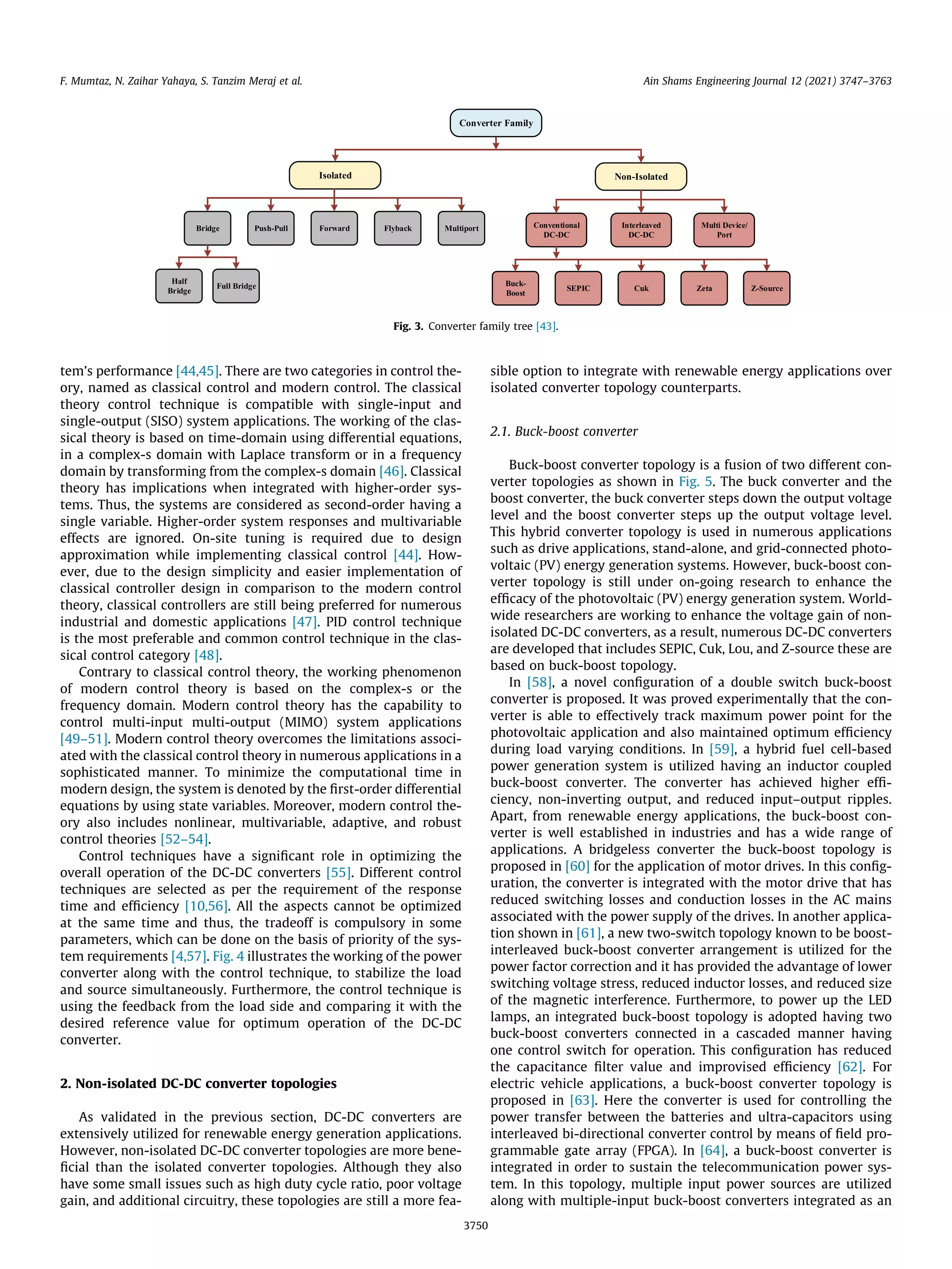 tem’s performance [44,45]. There are two categories in control the-
ory, named as classical control and modern control. The classical
theory control technique is compatible with single-input and
single-output (SISO) system applications. The working of the clas-
sical theory is based on time-domain using differential equations,
in a complex-s domain with Laplace transform or in a frequency
domain by transforming from the complex-s domain [46]. Classical
theory has implications when integrated with higher-order sys-
tems. Thus, the systems are considered as second-order having a
single variable. Higher-order system responses and multivariable
effects are ignored. On-site tuning is required due to design
approximation while implementing classical control [44]. How-
ever, due to the design simplicity and easier implementation of
classical controller design in comparison to the modern control
theory, classical controllers are still being preferred for numerous
industrial and domestic applications [47]. PID control technique
is the most preferable and common control technique in the clas-
sical control category [48].
Contrary to classical control theory, the working phenomenon
of modern control theory is based on the complex-s or the
frequency domain. Modern control theory has the capability to
control multi-input multi-output (MIMO) system applications
[49–51]. Modern control theory overcomes the limitations associ-
ated with the classical control theory in numerous applications in a
sophisticated manner. To minimize the computational time in
modern design, the system is denoted by the first-order differential
equations by using state variables. Moreover, modern control the-
ory also includes nonlinear, multivariable, adaptive, and robust
control theories [52–54].
Control techniques have a significant role in optimizing the
overall operation of the DC-DC converters [55]. Different control
techniques are selected as per the requirement of the response
time and efficiency [10,56]. All the aspects cannot be optimized
at the same time and thus, the tradeoff is compulsory in some
parameters, which can be done on the basis of priority of the sys-
tem requirements [4,57]. Fig. 4 illustrates the working of the power
converter along with the control technique, to stabilize the load
and source simultaneously. Furthermore, the control technique is
using the feedback from the load side and comparing it with the
desired reference value for optimum operation of the DC-DC
converter.
2. Non-isolated DC-DC converter topologies
As validated in the previous section, DC-DC converters are
extensively utilized for renewable energy generation applications.
However, non-isolated DC-DC converter topologies are more bene-
ficial than the isolated converter topologies. Although they also
have some small issues such as high duty cycle ratio, poor voltage
gain, and additional circuitry, these topologies are still a more fea-
sible option to integrate with renewable energy applications over
isolated converter topology counterparts.
2.1. Buck-boost converter
Buck-boost converter topology is a fusion of two different con-
verter topologies as shown in Fig. 5. The buck converter and the
boost converter, the buck converter steps down the output voltage
level and the boost converter steps up the output voltage level.
This hybrid converter topology is used in numerous applications
such as drive applications, stand-alone, and grid-connected photo-
voltaic (PV) energy generation systems. However, buck-boost con-
verter topology is still under on-going research to enhance the
efficacy of the photovoltaic (PV) energy generation system. World-
wide researchers are working to enhance the voltage gain of non-
isolated DC-DC converters, as a result, numerous DC-DC converters
are developed that includes SEPIC, Cuk, Lou, and Z-source these are
based on buck-boost topology.
In [58], a novel configuration of a double switch buck-boost
converter is proposed. It was proved experimentally that the con-
verter is able to effectively track maximum power point for the
photovoltaic application and also maintained optimum efficiency
during load varying conditions. In [59], a hybrid fuel cell-based
power generation system is utilized having an inductor coupled
buck-boost converter. The converter has achieved higher effi-
ciency, non-inverting output, and reduced input–output ripples.
Apart, from renewable energy applications, the buck-boost con-
verter is well established in industries and has a wide range of
applications. A bridgeless converter the buck-boost topology is
proposed in [60] for the application of motor drives. In this config-
uration, the converter is integrated with the motor drive that has
reduced switching losses and conduction losses in the AC mains
associated with the power supply of the drives. In another applica-
tion shown in [61], a new two-switch topology known to be boost-
interleaved buck-boost converter arrangement is utilized for the
power factor correction and it has provided the advantage of lower
switching voltage stress, reduced inductor losses, and reduced size
of the magnetic interference. Furthermore, to power up the LED
lamps, an integrated buck-boost topology is adopted having two
buck-boost converters connected in a cascaded manner having
one control switch for operation. This configuration has reduced
the capacitance filter value and improvised efficiency [62]. For
electric vehicle applications, a buck-boost converter topology is
proposed in [63]. Here the converter is used for controlling the
power transfer between the batteries and ultra-capacitors using
interleaved bi-directional converter control by means of field pro-
grammable gate array (FPGA). In [64], a buck-boost converter is
integrated in order to sustain the telecommunication power sys-
tem. In this topology, multiple input power sources are utilized
along with multiple-input buck-boost converters integrated as an
Fig. 3. Converter family tree [43].
F. Mumtaz, N. Zaihar Yahaya, S. Tanzim Meraj et al. Ain Shams Engineering Journal 12 (2021) 3747–3763
3750
 