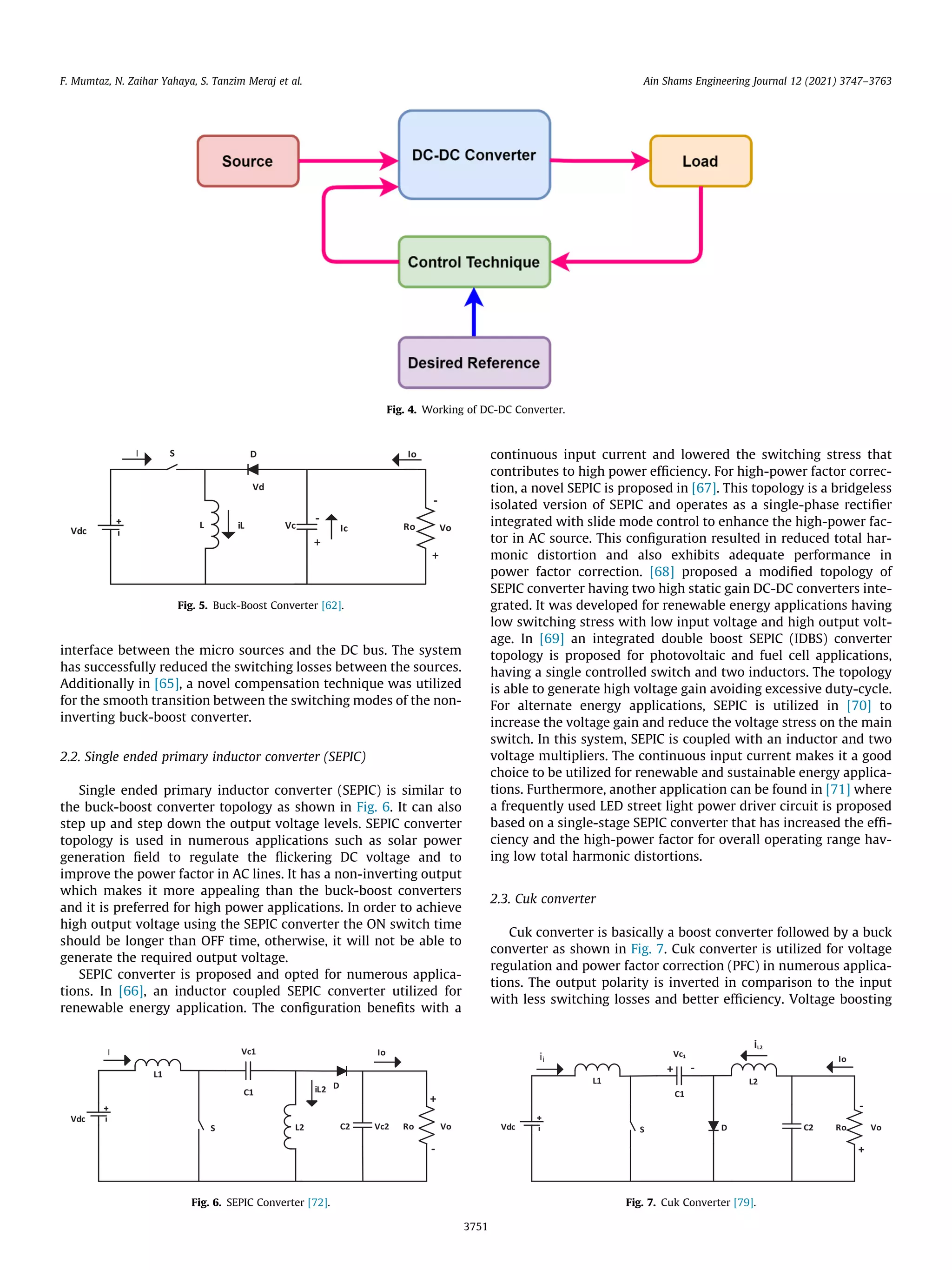 interface between the micro sources and the DC bus. The system
has successfully reduced the switching losses between the sources.
Additionally in [65], a novel compensation technique was utilized
for the smooth transition between the switching modes of the non-
inverting buck-boost converter.
2.2. Single ended primary inductor converter (SEPIC)
Single ended primary inductor converter (SEPIC) is similar to
the buck-boost converter topology as shown in Fig. 6. It can also
step up and step down the output voltage levels. SEPIC converter
topology is used in numerous applications such as solar power
generation field to regulate the flickering DC voltage and to
improve the power factor in AC lines. It has a non-inverting output
which makes it more appealing than the buck-boost converters
and it is preferred for high power applications. In order to achieve
high output voltage using the SEPIC converter the ON switch time
should be longer than OFF time, otherwise, it will not be able to
generate the required output voltage.
SEPIC converter is proposed and opted for numerous applica-
tions. In [66], an inductor coupled SEPIC converter utilized for
renewable energy application. The configuration benefits with a
continuous input current and lowered the switching stress that
contributes to high power efficiency. For high-power factor correc-
tion, a novel SEPIC is proposed in [67]. This topology is a bridgeless
isolated version of SEPIC and operates as a single-phase rectifier
integrated with slide mode control to enhance the high-power fac-
tor in AC source. This configuration resulted in reduced total har-
monic distortion and also exhibits adequate performance in
power factor correction. [68] proposed a modified topology of
SEPIC converter having two high static gain DC-DC converters inte-
grated. It was developed for renewable energy applications having
low switching stress with low input voltage and high output volt-
age. In [69] an integrated double boost SEPIC (IDBS) converter
topology is proposed for photovoltaic and fuel cell applications,
having a single controlled switch and two inductors. The topology
is able to generate high voltage gain avoiding excessive duty-cycle.
For alternate energy applications, SEPIC is utilized in [70] to
increase the voltage gain and reduce the voltage stress on the main
switch. In this system, SEPIC is coupled with an inductor and two
voltage multipliers. The continuous input current makes it a good
choice to be utilized for renewable and sustainable energy applica-
tions. Furthermore, another application can be found in [71] where
a frequently used LED street light power driver circuit is proposed
based on a single-stage SEPIC converter that has increased the effi-
ciency and the high-power factor for overall operating range hav-
ing low total harmonic distortions.
2.3. Cuk converter
Cuk converter is basically a boost converter followed by a buck
converter as shown in Fig. 7. Cuk converter is utilized for voltage
regulation and power factor correction (PFC) in numerous applica-
tions. The output polarity is inverted in comparison to the input
with less switching losses and better efficiency. Voltage boosting
Fig. 4. Working of DC-DC Converter.
Fig. 5. Buck-Boost Converter [62].
Fig. 6. SEPIC Converter [72]. Fig. 7. Cuk Converter [79].
F. Mumtaz, N. Zaihar Yahaya, S. Tanzim Meraj et al. Ain Shams Engineering Journal 12 (2021) 3747–3763
3751
 