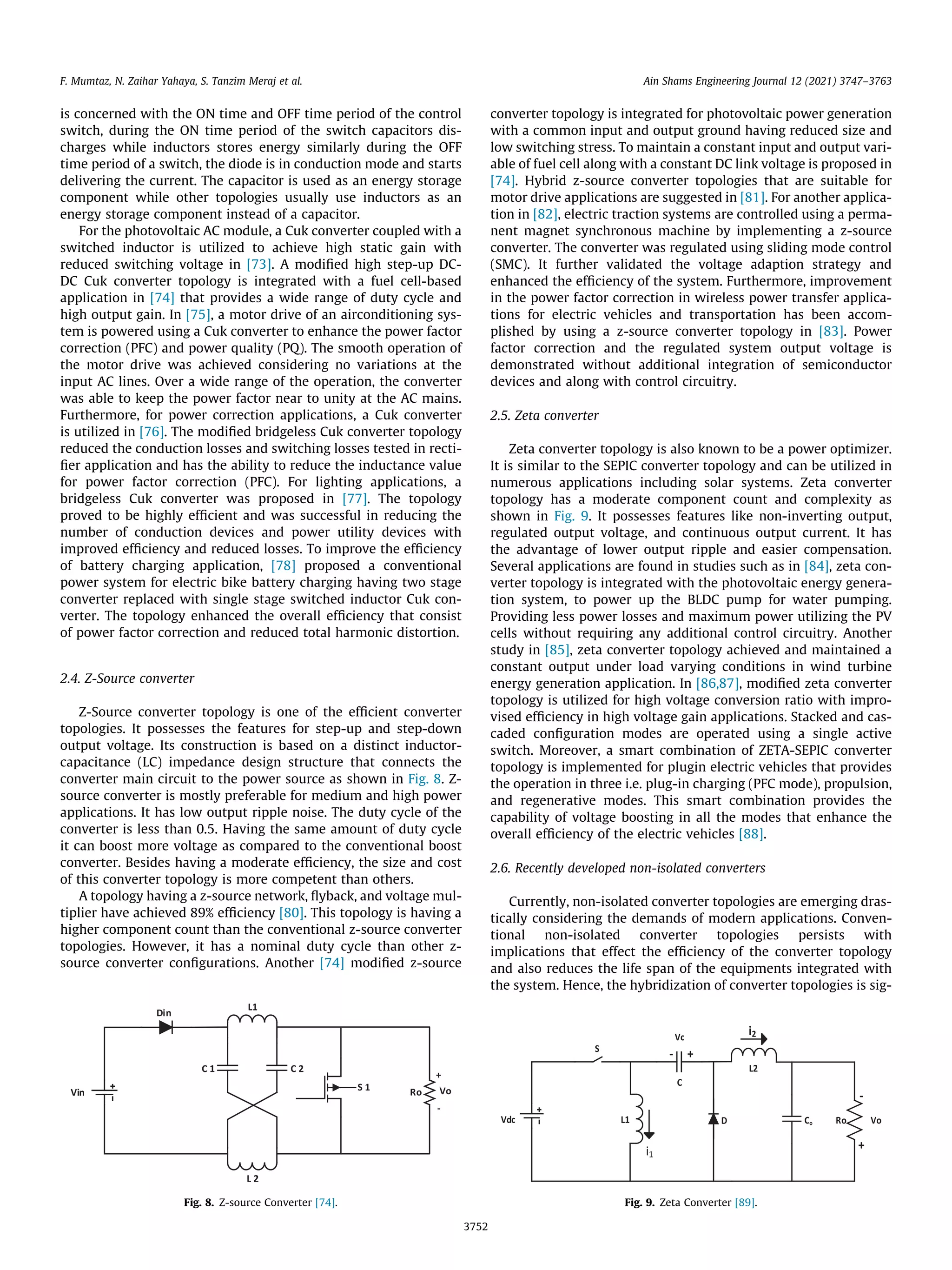 is concerned with the ON time and OFF time period of the control
switch, during the ON time period of the switch capacitors dis-
charges while inductors stores energy similarly during the OFF
time period of a switch, the diode is in conduction mode and starts
delivering the current. The capacitor is used as an energy storage
component while other topologies usually use inductors as an
energy storage component instead of a capacitor.
For the photovoltaic AC module, a Cuk converter coupled with a
switched inductor is utilized to achieve high static gain with
reduced switching voltage in [73]. A modified high step-up DC-
DC Cuk converter topology is integrated with a fuel cell-based
application in [74] that provides a wide range of duty cycle and
high output gain. In [75], a motor drive of an airconditioning sys-
tem is powered using a Cuk converter to enhance the power factor
correction (PFC) and power quality (PQ). The smooth operation of
the motor drive was achieved considering no variations at the
input AC lines. Over a wide range of the operation, the converter
was able to keep the power factor near to unity at the AC mains.
Furthermore, for power correction applications, a Cuk converter
is utilized in [76]. The modified bridgeless Cuk converter topology
reduced the conduction losses and switching losses tested in recti-
fier application and has the ability to reduce the inductance value
for power factor correction (PFC). For lighting applications, a
bridgeless Cuk converter was proposed in [77]. The topology
proved to be highly efficient and was successful in reducing the
number of conduction devices and power utility devices with
improved efficiency and reduced losses. To improve the efficiency
of battery charging application, [78] proposed a conventional
power system for electric bike battery charging having two stage
converter replaced with single stage switched inductor Cuk con-
verter. The topology enhanced the overall efficiency that consist
of power factor correction and reduced total harmonic distortion.
2.4. Z-Source converter
Z-Source converter topology is one of the efficient converter
topologies. It possesses the features for step-up and step-down
output voltage. Its construction is based on a distinct inductor-
capacitance (LC) impedance design structure that connects the
converter main circuit to the power source as shown in Fig. 8. Z-
source converter is mostly preferable for medium and high power
applications. It has low output ripple noise. The duty cycle of the
converter is less than 0.5. Having the same amount of duty cycle
it can boost more voltage as compared to the conventional boost
converter. Besides having a moderate efficiency, the size and cost
of this converter topology is more competent than others.
A topology having a z-source network, flyback, and voltage mul-
tiplier have achieved 89% efficiency [80]. This topology is having a
higher component count than the conventional z-source converter
topologies. However, it has a nominal duty cycle than other z-
source converter configurations. Another [74] modified z-source
converter topology is integrated for photovoltaic power generation
with a common input and output ground having reduced size and
low switching stress. To maintain a constant input and output vari-
able of fuel cell along with a constant DC link voltage is proposed in
[74]. Hybrid z-source converter topologies that are suitable for
motor drive applications are suggested in [81]. For another applica-
tion in [82], electric traction systems are controlled using a perma-
nent magnet synchronous machine by implementing a z-source
converter. The converter was regulated using sliding mode control
(SMC). It further validated the voltage adaption strategy and
enhanced the efficiency of the system. Furthermore, improvement
in the power factor correction in wireless power transfer applica-
tions for electric vehicles and transportation has been accom-
plished by using a z-source converter topology in [83]. Power
factor correction and the regulated system output voltage is
demonstrated without additional integration of semiconductor
devices and along with control circuitry.
2.5. Zeta converter
Zeta converter topology is also known to be a power optimizer.
It is similar to the SEPIC converter topology and can be utilized in
numerous applications including solar systems. Zeta converter
topology has a moderate component count and complexity as
shown in Fig. 9. It possesses features like non-inverting output,
regulated output voltage, and continuous output current. It has
the advantage of lower output ripple and easier compensation.
Several applications are found in studies such as in [84], zeta con-
verter topology is integrated with the photovoltaic energy genera-
tion system, to power up the BLDC pump for water pumping.
Providing less power losses and maximum power utilizing the PV
cells without requiring any additional control circuitry. Another
study in [85], zeta converter topology achieved and maintained a
constant output under load varying conditions in wind turbine
energy generation application. In [86,87], modified zeta converter
topology is utilized for high voltage conversion ratio with impro-
vised efficiency in high voltage gain applications. Stacked and cas-
caded configuration modes are operated using a single active
switch. Moreover, a smart combination of ZETA-SEPIC converter
topology is implemented for plugin electric vehicles that provides
the operation in three i.e. plug-in charging (PFC mode), propulsion,
and regenerative modes. This smart combination provides the
capability of voltage boosting in all the modes that enhance the
overall efficiency of the electric vehicles [88].
2.6. Recently developed non-isolated converters
Currently, non-isolated converter topologies are emerging dras-
tically considering the demands of modern applications. Conven-
tional non-isolated converter topologies persists with
implications that effect the efficiency of the converter topology
and also reduces the life span of the equipments integrated with
the system. Hence, the hybridization of converter topologies is sig-
Fig. 8. Z-source Converter [74]. Fig. 9. Zeta Converter [89].
F. Mumtaz, N. Zaihar Yahaya, S. Tanzim Meraj et al. Ain Shams Engineering Journal 12 (2021) 3747–3763
3752
 