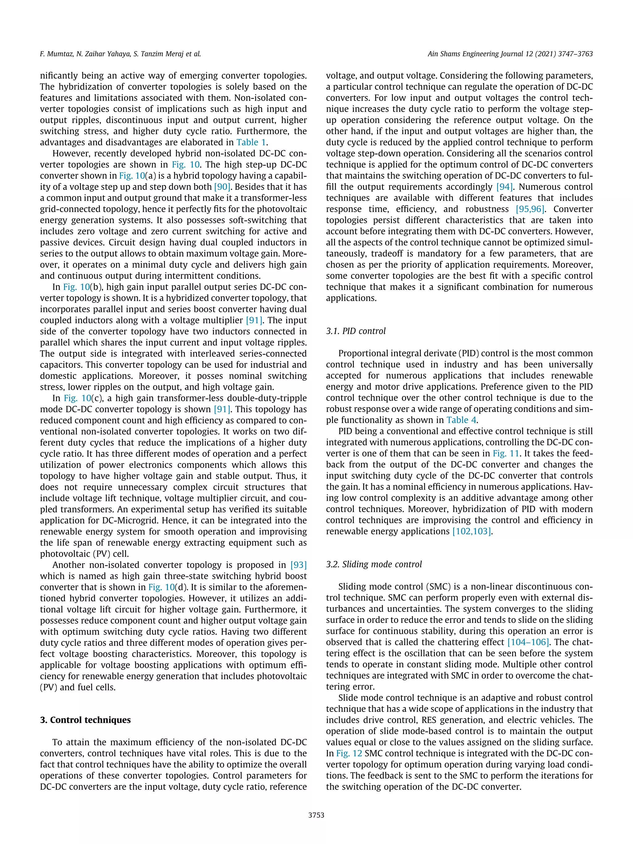 nificantly being an active way of emerging converter topologies.
The hybridization of converter topologies is solely based on the
features and limitations associated with them. Non-isolated con-
verter topologies consist of implications such as high input and
output ripples, discontinuous input and output current, higher
switching stress, and higher duty cycle ratio. Furthermore, the
advantages and disadvantages are elaborated in Table 1.
However, recently developed hybrid non-isolated DC-DC con-
verter topologies are shown in Fig. 10. The high step-up DC-DC
converter shown in Fig. 10(a) is a hybrid topology having a capabil-
ity of a voltage step up and step down both [90]. Besides that it has
a common input and output ground that make it a transformer-less
grid-connected topology, hence it perfectly fits for the photovoltaic
energy generation systems. It also possesses soft-switching that
includes zero voltage and zero current switching for active and
passive devices. Circuit design having dual coupled inductors in
series to the output allows to obtain maximum voltage gain. More-
over, it operates on a minimal duty cycle and delivers high gain
and continuous output during intermittent conditions.
In Fig. 10(b), high gain input parallel output series DC-DC con-
verter topology is shown. It is a hybridized converter topology, that
incorporates parallel input and series boost converter having dual
coupled inductors along with a voltage multiplier [91]. The input
side of the converter topology have two inductors connected in
parallel which shares the input current and input voltage ripples.
The output side is integrated with interleaved series-connected
capacitors. This converter topology can be used for industrial and
domestic applications. Moreover, it posses nominal switching
stress, lower ripples on the output, and high voltage gain.
In Fig. 10(c), a high gain transformer-less double-duty-tripple
mode DC-DC converter topology is shown [91]. This topology has
reduced component count and high efficiency as compared to con-
ventional non-isolated converter topologies. It works on two dif-
ferent duty cycles that reduce the implications of a higher duty
cycle ratio. It has three different modes of operation and a perfect
utilization of power electronics components which allows this
topology to have higher voltage gain and stable output. Thus, it
does not require unnecessary complex circuit structures that
include voltage lift technique, voltage multiplier circuit, and cou-
pled transformers. An experimental setup has verified its suitable
application for DC-Microgrid. Hence, it can be integrated into the
renewable energy system for smooth operation and improvising
the life span of renewable energy extracting equipment such as
photovoltaic (PV) cell.
Another non-isolated converter topology is proposed in [93]
which is named as high gain three-state switching hybrid boost
converter that is shown in Fig. 10(d). It is similar to the aforemen-
tioned hybrid converter topologies. However, it utilizes an addi-
tional voltage lift circuit for higher voltage gain. Furthermore, it
possesses reduce component count and higher output voltage gain
with optimum switching duty cycle ratios. Having two different
duty cycle ratios and three different modes of operation gives per-
fect voltage boosting characteristics. Moreover, this topology is
applicable for voltage boosting applications with optimum effi-
ciency for renewable energy generation that includes photovoltaic
(PV) and fuel cells.
3. Control techniques
To attain the maximum efficiency of the non-isolated DC-DC
converters, control techniques have vital roles. This is due to the
fact that control techniques have the ability to optimize the overall
operations of these converter topologies. Control parameters for
DC-DC converters are the input voltage, duty cycle ratio, reference
voltage, and output voltage. Considering the following parameters,
a particular control technique can regulate the operation of DC-DC
converters. For low input and output voltages the control tech-
nique increases the duty cycle ratio to perform the voltage step-
up operation considering the reference output voltage. On the
other hand, if the input and output voltages are higher than, the
duty cycle is reduced by the applied control technique to perform
voltage step-down operation. Considering all the scenarios control
technique is applied for the optimum control of DC-DC converters
that maintains the switching operation of DC-DC converters to ful-
fill the output requirements accordingly [94]. Numerous control
techniques are available with different features that includes
response time, efficiency, and robustness [95,96]. Converter
topologies persist different characteristics that are taken into
account before integrating them with DC-DC converters. However,
all the aspects of the control technique cannot be optimized simul-
taneously, tradeoff is mandatory for a few parameters, that are
chosen as per the priority of application requirements. Moreover,
some converter topologies are the best fit with a specific control
technique that makes it a significant combination for numerous
applications.
3.1. PID control
Proportional integral derivate (PID) control is the most common
control technique used in industry and has been universally
accepted for numerous applications that includes renewable
energy and motor drive applications. Preference given to the PID
control technique over the other control technique is due to the
robust response over a wide range of operating conditions and sim-
ple functionality as shown in Table 4.
PID being a conventional and effective control technique is still
integrated with numerous applications, controlling the DC-DC con-
verter is one of them that can be seen in Fig. 11. It takes the feed-
back from the output of the DC-DC converter and changes the
input switching duty cycle of the DC-DC converter that controls
the gain. It has a nominal efficiency in numerous applications. Hav-
ing low control complexity is an additive advantage among other
control techniques. Moreover, hybridization of PID with modern
control techniques are improvising the control and efficiency in
renewable energy applications [102,103].
3.2. Sliding mode control
Sliding mode control (SMC) is a non-linear discontinuous con-
trol technique. SMC can perform properly even with external dis-
turbances and uncertainties. The system converges to the sliding
surface in order to reduce the error and tends to slide on the sliding
surface for continuous stability, during this operation an error is
observed that is called the chattering effect [104–106]. The chat-
tering effect is the oscillation that can be seen before the system
tends to operate in constant sliding mode. Multiple other control
techniques are integrated with SMC in order to overcome the chat-
tering error.
Slide mode control technique is an adaptive and robust control
technique that has a wide scope of applications in the industry that
includes drive control, RES generation, and electric vehicles. The
operation of slide mode-based control is to maintain the output
values equal or close to the values assigned on the sliding surface.
In Fig. 12 SMC control technique is integrated with the DC-DC con-
verter topology for optimum operation during varying load condi-
tions. The feedback is sent to the SMC to perform the iterations for
the switching operation of the DC-DC converter.
F. Mumtaz, N. Zaihar Yahaya, S. Tanzim Meraj et al. Ain Shams Engineering Journal 12 (2021) 3747–3763
3753
 