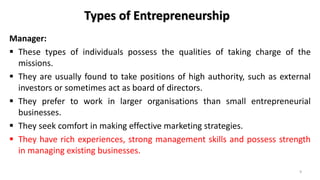 Types of Entrepreneurship
Manager:
 These types of individuals possess the qualities of taking charge of the
missions.
 They are usually found to take positions of high authority, such as external
investors or sometimes act as board of directors.
 They prefer to work in larger organisations than small entrepreneurial
businesses.
 They seek comfort in making effective marketing strategies.
 They have rich experiences, strong management skills and possess strength
in managing existing businesses.
9
 