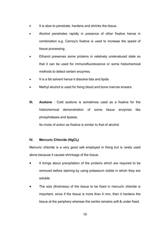 10
• It is slow to penetrate, hardens and shrinks the tissue.
• Alcohol penetrates rapidly in presence of other fixative hence in
combination e.g. Carnoy's fixative is used to increase the speed of
tissue processing.
• Ethanol preserves some proteins in relatively undenatured state so
that it can be used for immunofluorescence or some histochemical
methods to detect certain enzymes.
• It is a fat solvent hence it dissolve fats and lipids
• Methyl alcohol is used for fixing blood and bone marrow smears.
III. Acetone : Cold acetone is sometimes used as a fixative for the
histochemical demonstration of some tissue enzymes like
phosphatases and lipases.
Its mode of action as fixative is similar to that of alcohol
IV. Mercuric Chloride (HgCl2)
Mercuric chloride is a very good salt employed in fixing but is rarely used
alone because it causes shrinkage of the tissue.
• It brings about precipitation of the proteins which are required to be
removed before staining by using potassium iodide in which they are
soluble.
• The size (thickness) of the tissue to be fixed in mercuric chloride is
important, since if the tissue is more than 4 mm, then it hardens the
tissue at the periphery whereas the centre remains soft & under fixed.
 