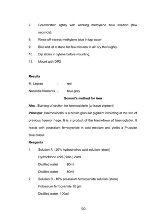 100
7. Counterstain lightly with working methylene blue solution (few
seconds).
8. Rinse off excess methylene blue in tap water.
9. Blot and let it stand for few minutes to air dry thoroughly.
10. Dip slides in xylene before mounting.
11. Mount with DPX
Results
M. Leprae - red
Nocardia filaments - blue grey
Gomori's method for iron
Aim : Staining of section for haemosiderin (a tissue pigment)
Principle: Haemosiderin is a brown granular pigment occurring at the site of
previous haemorrhage. It is a product of the breakdown of haemoglobin. It
reacts with potassium ferrocyanide in acid medium and yields a Prussian
blue colour.
Reagents
1. Solution A - 20% hydrocholroc acid solution (stock)
Hydrochloric acid (conc.) 20ml
Distilled water 80ml
Distilled water 80ml
2. Solution B - 10% potassium ferrocyanide solution (stock)
Potassium ferrocyanide 10 gm
Distilled water 100ml
 