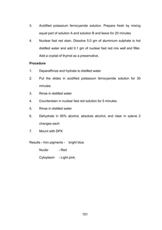 101
3. Acidified potassium ferrocyanide solution. Prepare fresh by mixing
equal part of solution A and solution B and leave for 20 minutes
4. Nuclear fast red stain. Dissolve 5.0 gm of aluminium sulphate is hot
distilled water and add 0.1 gm of nuclear fast red mix well and filter.
Add a crystal of thymol as a preservative.
Procedure
1. Deparaffinize and hydrate to distilled water
2. Put the slides in acidified potassium ferrocyanide solution for 30
minutes
3. Rinse in distilled water
4. Counterstain in nuclear fast red solution for 5 minutes.
5. Rinse in distilled water
6. Dehydrate in 95% alcohol, absolute alcohol, and clear in xylene 2
changes each
7. Mount with DPX
Results - Iron pigments - bright blue
Nuclei - Red
Cytoplasm - Light pink.
 