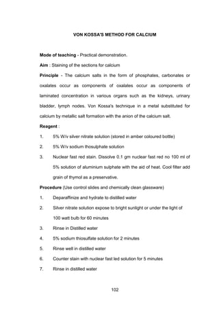 102
VON KOSSA'S METHOD FOR CALCIUM
Mode of teaching - Practical demonstration.
Aim : Staining of the sections for calcium
Principle - The calcium salts in the form of phosphates, carbonates or
oxalates occur as components of oxalates occur as components of
laminated concentration in various organs such as the kidneys, urinary
bladder, lymph nodes. Von Kossa's technique in a metal substituted for
calcium by metallic salt formation with the anion of the calcium salt.
Reagent :
1. 5% W/v silver nitrate solution (stored in amber coloured bottle)
2. 5% W/v sodium thosulphate solution
3. Nuclear fast red stain. Dissolve 0.1 gm nuclear fast red no 100 ml of
5% solution of aluminium sulphate with the aid of heat. Cool filter add
grain of thymol as a preservative.
Procedure (Use control slides and chemically clean glassware)
1. Deparaffinize and hydrate to distilled water
2. Silver nitrate solution expose to bright sunlight or under the light of
100 watt bulb for 60 minutes
3. Rinse in Distilled water
4. 5% sodium thiosulfate solution for 2 minutes
5. Rinse well in distilled water
6. Counter stain with nuclear fast led solution for 5 minutes
7. Rinse in distilled water
 