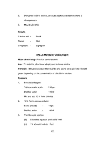 103
8. Dehydrate in 95% alcohol, absolute alcohol and clear in xylene 2
changes each
9. Mount with DPX
Results
Calcium salt - Black
Nuclei - Red
Cytoplasm - Light pink
HALL'S METHOD FOR BILIRUBIN
Mode of teaching - Practical demonstration.
Aim : To stain the bilirubin or bile pigment in tissue section
Principle - Bilirubin is oxidized to biliverdin and stains olive green to emerald
green depending on the concentration of bilirubin in solution.
Reagents
1. Fouchet's Reagent
Trichloroacetic acid - 25.0gm
Distilled water 100ml
Mix and add 10 % ferric chloride
2. 10% Ferric chloride solution
Ferric chloride - 10gm
Distilled water - 100ml
3. Van Gieson's solution
(a) Saturated aqueous picric acid 10ml
(b) 1% w/v acid fuchsin 1.5ml
 