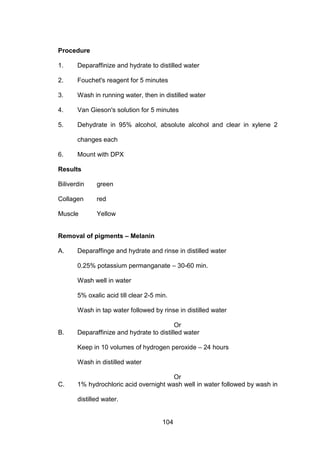 104
Procedure
1. Deparaffinize and hydrate to distilled water
2. Fouchet's reagent for 5 minutes
3. Wash in running water, then in distilled water
4. Van Gieson's solution for 5 minutes
5. Dehydrate in 95% alcohol, absolute alcohol and clear in xylene 2
changes each
6. Mount with DPX
Results
Biliverdin green
Collagen red
Muscle Yellow
Removal of pigments – Melanin
A. Deparaffinge and hydrate and rinse in distilled water
0.25% potassium permanganate – 30-60 min.
Wash well in water
5% oxalic acid till clear 2-5 min.
Wash in tap water followed by rinse in distilled water
Or
B. Deparaffinize and hydrate to distilled water
Keep in 10 volumes of hydrogen peroxide – 24 hours
Wash in distilled water
Or
C. 1% hydrochloric acid overnight wash well in water followed by wash in
distilled water.
 