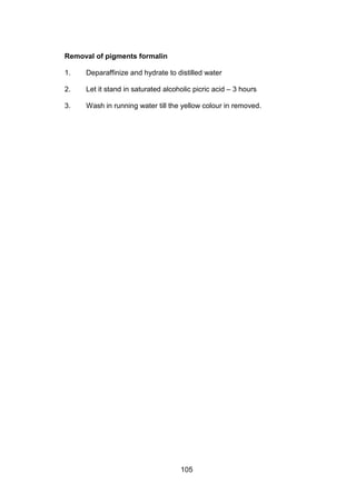 105
Removal of pigments formalin
1. Deparaffinize and hydrate to distilled water
2. Let it stand in saturated alcoholic picric acid – 3 hours
3. Wash in running water till the yellow colour in removed.
 
