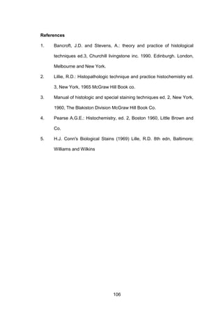 106
References
1. Bancroft, J.D. and Stevens, A.: theory and practice of histological
techniques ed.3, Churchill livingstone inc. 1990. Edinburgh. London,
Melbourne and New York.
2. Lillie, R.D.: Histopathologic technique and practice histochemistry ed.
3, New York, 1965 McGraw Hill Book co.
3. Manual of histologic and special staining techniques ed. 2, New York,
1960, The Blakiston Division McGraw Hill Book Co.
4. Pearse A.G.E.: Histochemistry, ed. 2, Boston 1960, Little Brown and
Co.
5. H.J. Conn's Biological Stains (1969) Lille, R.D. 8th edn, Baltimore;
Williams and Wilkins
 