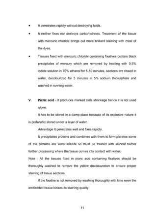 11
• It penetrates rapidly without destroying lipids.
• It neither fixes nor destroys carbohydrates. Treatment of the tissue
with mercuric chloride brings out more brilliant staining with most of
the dyes.
• Tissues fixed with mercuric chloride containing fixatives contain black
precipitates of mercury which are removed by treating with 0.5%
iodide solution in 70% ethanol for 5-10 minutes, sections are rinsed in
water, decolourized for 5 minutes in 5% sodium thiosulphate and
washed in running water.
V. Picric acid - It produces marked cells shrinkage hence it is not used
alone.
It has to be stored in a damp place because of its explosive nature it
is preferably stored under a layer of water.
Advantage It penetrates well and fixes rapidly.
It precipitates proteins and combines with them to form picrates some
of the picrates are water-soluble so must be treated with alcohol before
further processing where the tissue comes into contact with water.
Note : All the tissues fixed in picric acid containing fixatives should be
thoroughly washed to remove the yellow discolouration to ensure proper
staining of tissue sections.
If the fixative is not removed by washing thoroughly with time even the
embedded tissue looses its staining quality.
 