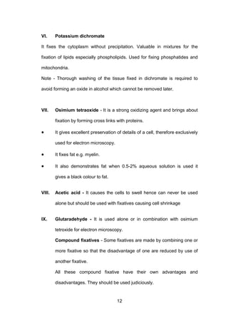 12
VI. Potassium dichromate
It fixes the cytoplasm without precipitation. Valuable in mixtures for the
fixation of lipids especially phospholipids. Used for fixing phosphatides and
mitochondria.
Note - Thorough washing of the tissue fixed in dichromate is required to
avoid forming an oxide in alcohol which cannot be removed later.
VII. Osimium tetraoxide - It is a strong oxidizing agent and brings about
fixation by forming cross links with proteins.
• It gives excellent preservation of details of a cell, therefore exclusively
used for electron microscopy.
• It fixes fat e.g. myelin.
• It also demonstrates fat when 0.5-2% aqueous solution is used it
gives a black colour to fat.
VIII. Acetic acid - It causes the cells to swell hence can never be used
alone but should be used with fixatives causing cell shrinkage
IX. Glutaradehyde - It is used alone or in combination with osimium
tetroxide for electron microscopy.
Compound fixatives - Some fixatives are made by combining one or
more fixative so that the disadvantage of one are reduced by use of
another fixative.
All these compound fixative have their own advantages and
disadvantages. They should be used judiciously.
 