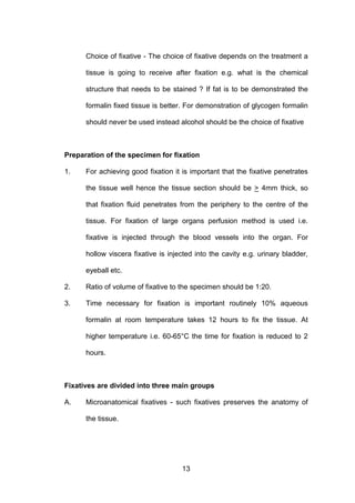 13
Choice of fixative - The choice of fixative depends on the treatment a
tissue is going to receive after fixation e.g. what is the chemical
structure that needs to be stained ? If fat is to be demonstrated the
formalin fixed tissue is better. For demonstration of glycogen formalin
should never be used instead alcohol should be the choice of fixative
Preparation of the specimen for fixation
1. For achieving good fixation it is important that the fixative penetrates
the tissue well hence the tissue section should be > 4mm thick, so
that fixation fluid penetrates from the periphery to the centre of the
tissue. For fixation of large organs perfusion method is used i.e.
fixative is injected through the blood vessels into the organ. For
hollow viscera fixative is injected into the cavity e.g. urinary bladder,
eyeball etc.
2. Ratio of volume of fixative to the specimen should be 1:20.
3. Time necessary for fixation is important routinely 10% aqueous
formalin at room temperature takes 12 hours to fix the tissue. At
higher temperature i.e. 60-65°C the time for fixation is reduced to 2
hours.
Fixatives are divided into three main groups
A. Microanatomical fixatives - such fixatives preserves the anatomy of
the tissue.
 